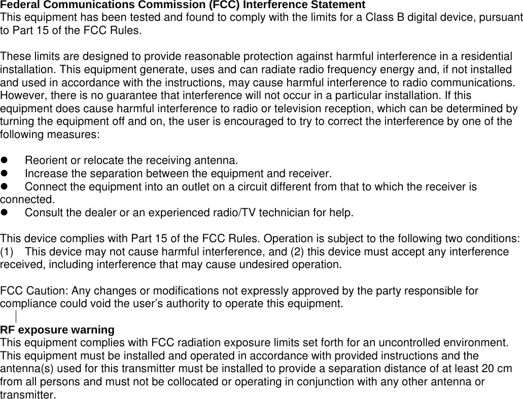 to provide a separation distance of at least 20 cm  Federal Communications Commission (FCC) Interference Statement This equipment has been tested and found to comply with the limits for a Class B digital device, pursuant to Part 15 of the FCC Rules.  These limits are designed to provide reasonable protection against harmful interference in a residential installation. This equipment generate, uses and can radiate radio frequency energy and, if not installed and used in accordance with the instructions, may cause harmful interference to radio communications. However, there is no guarantee that interference will not occur in a particular installation. If this equipment does cause harmful interference to radio or television reception, which can be determined by turning the equipment off and on, the user is encouraged to try to correct the interference by one of the following measures:    Reorient or relocate the receiving antenna.   Increase the separation between the equipment and receiver.   Connect the equipment into an outlet on a circuit different from that to which the receiver is     connected.   Consult the dealer or an experienced radio/TV technician for help.  This device complies with Part 15 of the FCC Rules. Operation is subject to the following two conditions: (1)  This device may not cause harmful interference, and (2) this device must accept any interference received, including interference that may cause undesired operation.  FCC Caution: Any changes or modifications not expressly approved by the party responsible for compliance could void the user’s authority to operate this equipment.  RF exposure warning   This equipment complies with FCC radiation exposure limits set forth for an uncontrolled environment.   This equipment must be installed and operated in accordance with provided instructions and the antenna(s) used for this transmitter must be installed from all persons and must not be collocated or operating in conjunction with any other antenna or transmitter. 