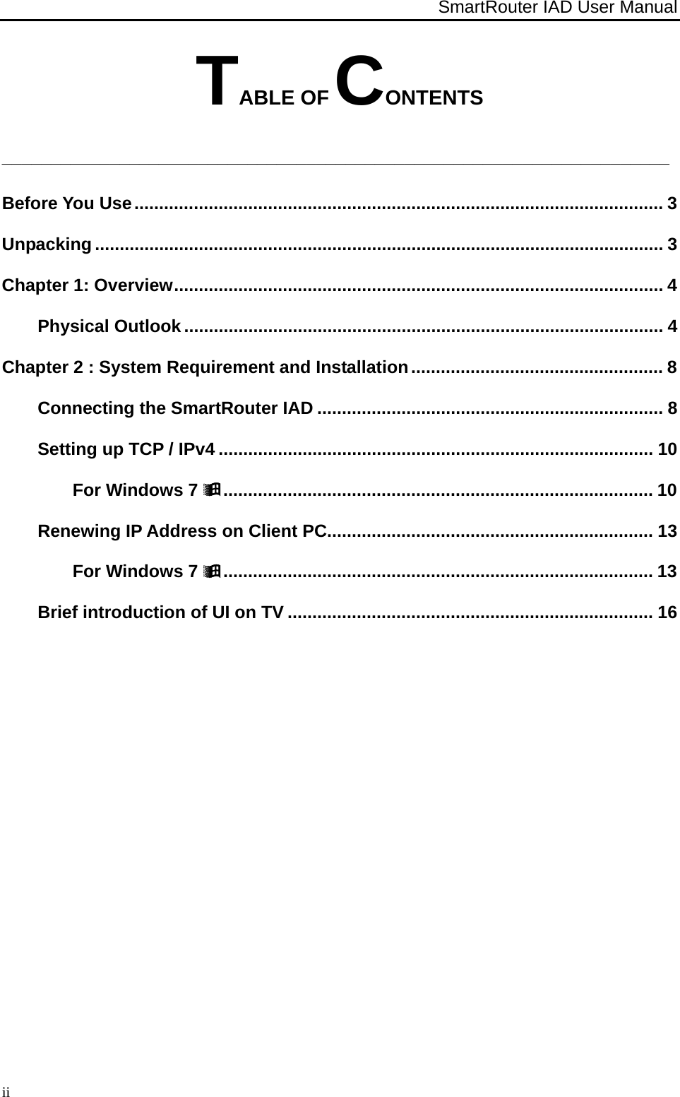 SmartRouter IAD User Manual                                                                                                        iiTABLE OF CONTENTS ____________________________________________________________________ Before You Use ........................................................................................................... 3Unpacking ................................................................................................................... 3Chapter 1: Overview ................................................................................................... 4Physical Outlook ................................................................................................. 4Chapter 2 : System Requirement and Installation ................................................... 8Connecting the SmartRouter IAD ...................................................................... 8Setting up TCP / IPv4 ........................................................................................ 10For Windows 7  .......................................................................................  10Renewing IP Address on Client PC.................................................................. 13For Windows 7  .......................................................................................  13Brief introduction of UI on TV .......................................................................... 16 