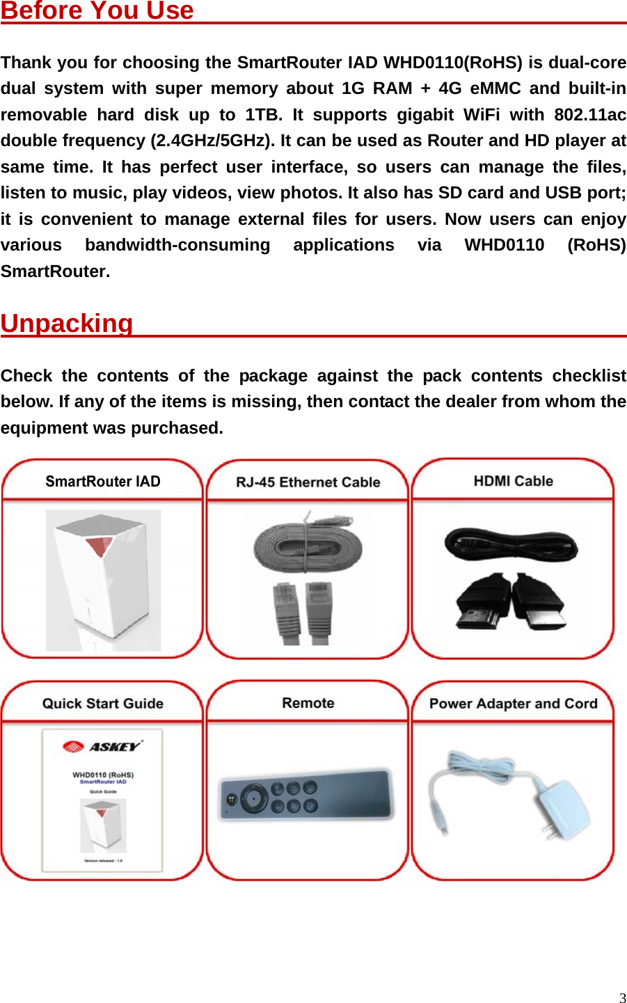 3  Before You Use                                    Thank you for choosing the SmartRouter IAD WHD0110(RoHS) is dual-core dual system with super memory about 1G RAM + 4G eMMC and built-in removable hard disk up to 1TB. It supports gigabit WiFi with 802.11ac double frequency (2.4GHz/5GHz). It can be used as Router and HD player at same time. It has perfect user interface, so users can manage the files, listen to music, play videos, view photos. It also has SD card and USB port; it is convenient to manage external files for users. Now users can enjoy various bandwidth-consuming applications via WHD0110 (RoHS) SmartRouter. Unpacking                                         Check the contents of the package against the pack contents checklist below. If any of the items is missing, then contact the dealer from whom the equipment was purchased.     