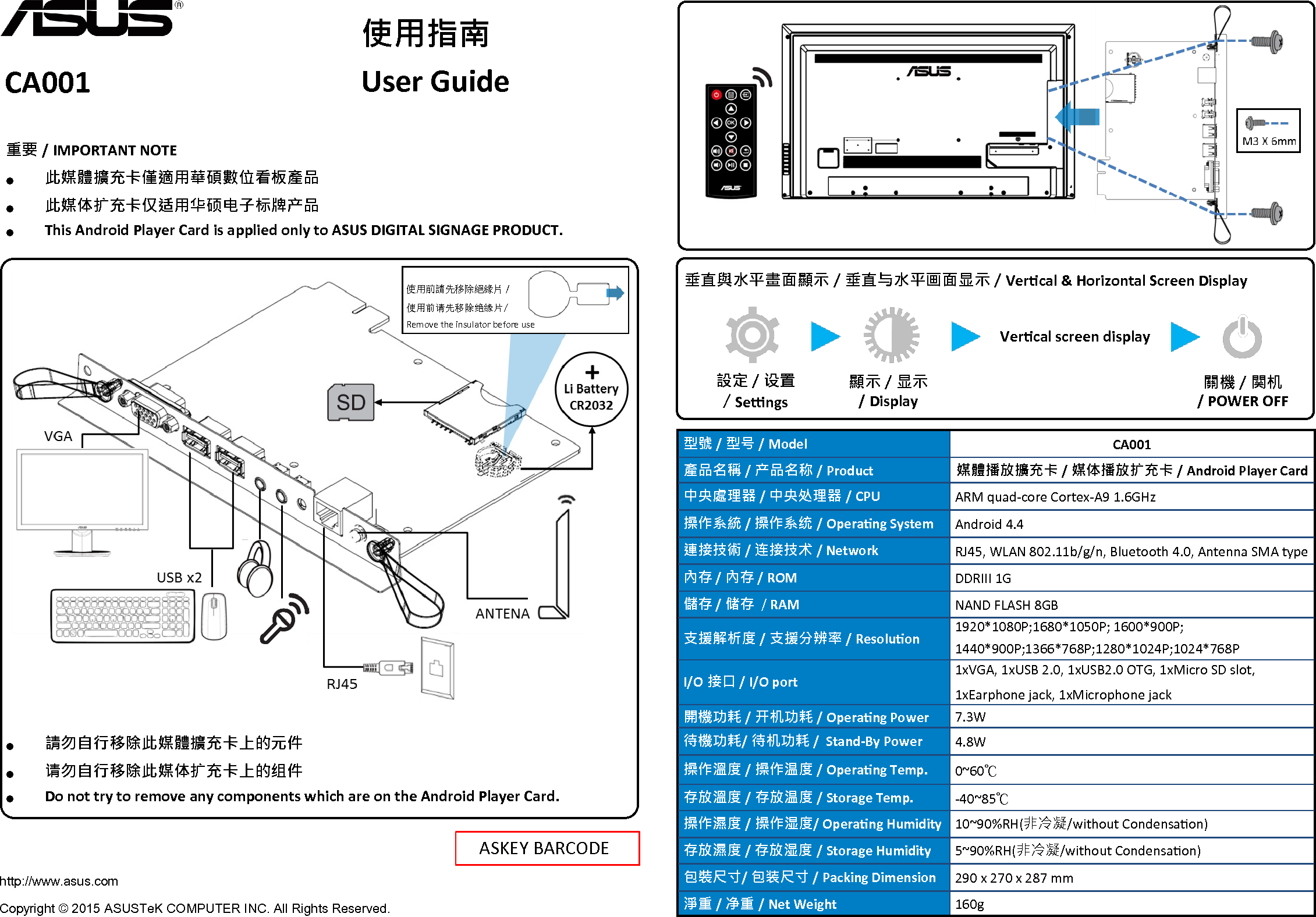 CA001 使用指南 User Guide ASKEY BARCODE 型號 / 型号 / Model CA001 產品名稱 / 产品名称 / Product 媒體播放擴充卡 / 媒体播放扩充卡 / Android Player Card 中央處理器 / 中央处理器 / CPU ARM quad-core Cortex-A9 1.6GHz 操作系統 / 操作系统 / Operang System Android 4.4 連接技術 / 连接技术 / Network RJ45, WLAN 802.11b/g/n, Bluetooth 4.0, Antenna SMA type 內存 / 內存 / ROM DDRIII 1G 儲存 / 储存  / RAM NAND FLASH 8GB 支援解析度 / 支援分辨率 / Resoluon 1920*1080P;1680*1050P; 1600*900P;  1440*900P;1366*768P;1280*1024P;1024*768P I/O 接口 / I/O port 1xVGA, 1xUSB 2.0, 1xUSB2.0 OTG, 1xMicro SD slot,  1xEarphone jack, 1xMicrophone jack 開機功耗 / 开机功耗 / Operang Power 7.3W 待機功耗/ 待机功耗 /  Stand-By Power 4.8W 操作溫度 / 操作温度 / Operang Temp. 0~60℃ 存放溫度 / 存放温度 / Storage Temp. -40~85℃ 操作濕度 / 操作湿度/ Operang Humidity 10~90%RH(非冷凝/without Condensaon) 存放濕度 / 存放湿度 / Storage Humidity 5~90%RH(非冷凝/without Condensaon) 包裝尺寸/ 包装尺寸 / Packing Dimension 290 x 270 x 287 mm 淨重 / 净重 / Net Weight 160g http://www.asus.com Copyright © 2015 ASUSTeK COMPUTER INC. All Rights Reserved. 垂直與水平畫面顯示 / 垂直与水平画面显示 / Vercal &amp; Horizontal Screen Display 設定 / 设置  / Sengs Vercal screen display 關機 / 関机  / POWER OFF 顯示 / 显示   / Display 使用前請先移除絕緣片 /   使用前请先移除绝缘片/ Remove the insulator before use 重要 / IMPORTANT NOTE ● 此媒體擴充卡僅適用華碩數位看板產品 ● 此媒体扩充卡仅适用华硕电子标牌产品 ● This Android Player Card is applied only to ASUS DIGITAL SIGNAGE PRODUCT. ● 請勿自行移除此媒體擴充卡上的元件 ● 请勿自行移除此媒体扩充卡上的组件 ● Do not try to remove any components which are on the Android Player Card. 