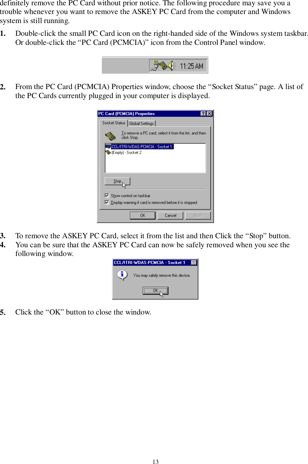 13definitely remove the PC Card without prior notice. The following procedure may save you atrouble whenever you want to remove the ASKEY PC Card from the computer and Windowssystem is still running.1. Double-click the small PC Card icon on the right-handed side of the Windows system taskbar.Or double-click the “PC Card (PCMCIA)” icon from the Control Panel window.   2. From the PC Card (PCMCIA) Properties window, choose the “Socket Status” page. A list ofthe PC Cards currently plugged in your computer is displayed.   3. To remove the ASKEY PC Card, select it from the list and then Click the “Stop” button.4. You can be sure that the ASKEY PC Card can now be safely removed when you see thefollowing window.  5. Click the “OK” button to close the window.