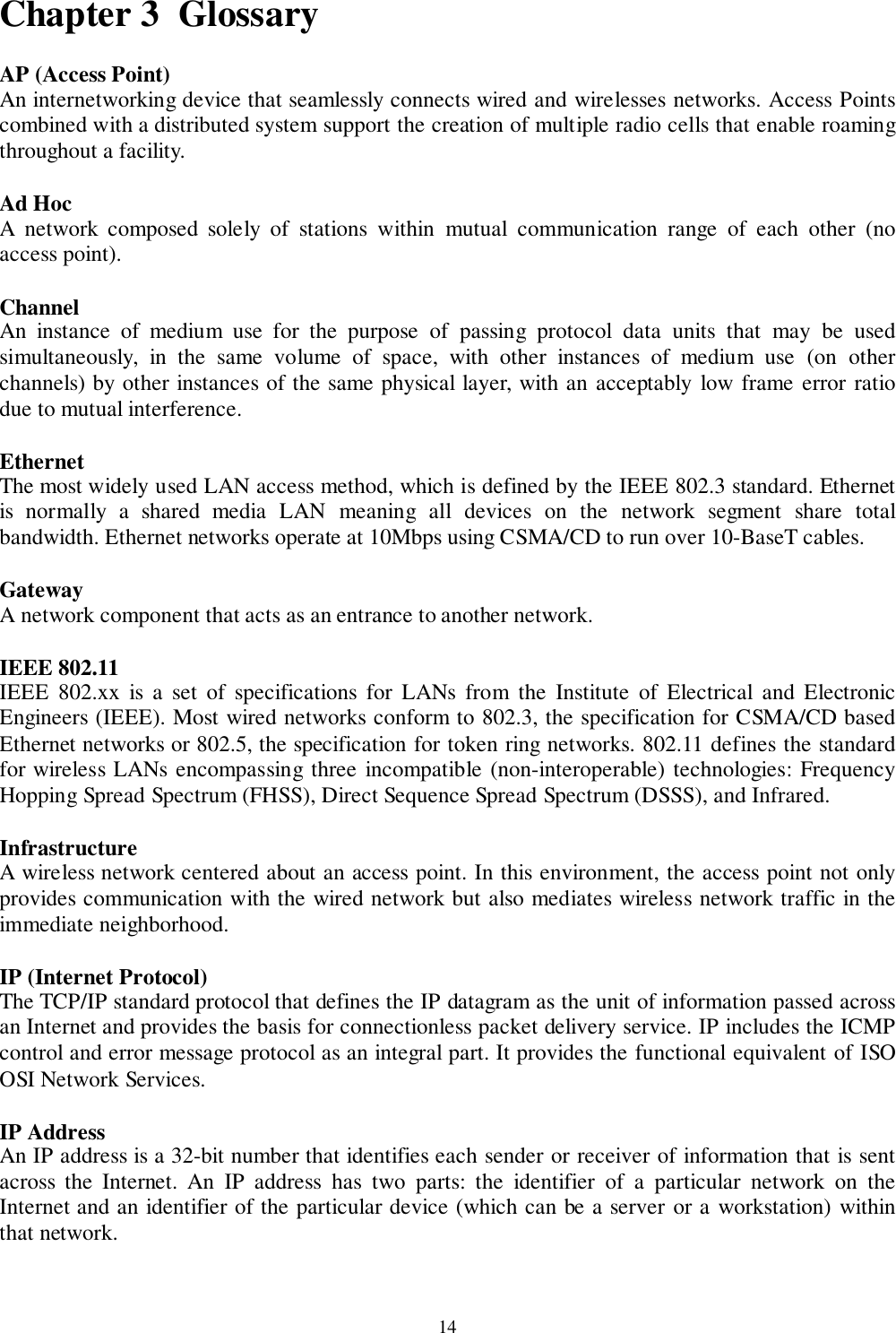 14Chapter 3  GlossaryAP (Access Point)An internetworking device that seamlessly connects wired and wirelesses networks. Access Pointscombined with a distributed system support the creation of multiple radio cells that enable roamingthroughout a facility.Ad HocA network composed solely of stations within mutual communication range of each other (noaccess point).ChannelAn instance of medium use for the purpose of passing protocol data units that may be usedsimultaneously, in the same volume of space, with other instances of medium use (on otherchannels) by other instances of the same physical layer, with an acceptably low frame error ratiodue to mutual interference.EthernetThe most widely used LAN access method, which is defined by the IEEE 802.3 standard. Ethernetis normally a shared media LAN meaning all devices on the network segment share totalbandwidth. Ethernet networks operate at 10Mbps using CSMA/CD to run over 10-BaseT cables.GatewayA network component that acts as an entrance to another network.IEEE 802.11IEEE 802.xx is a set of specifications for LANs from the Institute of Electrical and ElectronicEngineers (IEEE). Most wired networks conform to 802.3, the specification for CSMA/CD basedEthernet networks or 802.5, the specification for token ring networks. 802.11 defines the standardfor wireless LANs encompassing three incompatible (non-interoperable) technologies: FrequencyHopping Spread Spectrum (FHSS), Direct Sequence Spread Spectrum (DSSS), and Infrared.InfrastructureA wireless network centered about an access point. In this environment, the access point not onlyprovides communication with the wired network but also mediates wireless network traffic in theimmediate neighborhood.IP (Internet Protocol)The TCP/IP standard protocol that defines the IP datagram as the unit of information passed acrossan Internet and provides the basis for connectionless packet delivery service. IP includes the ICMPcontrol and error message protocol as an integral part. It provides the functional equivalent of ISOOSI Network Services.IP AddressAn IP address is a 32-bit number that identifies each sender or receiver of information that is sentacross the Internet. An IP address has two parts: the identifier of a particular network on theInternet and an identifier of the particular device (which can be a server or a workstation) withinthat network.