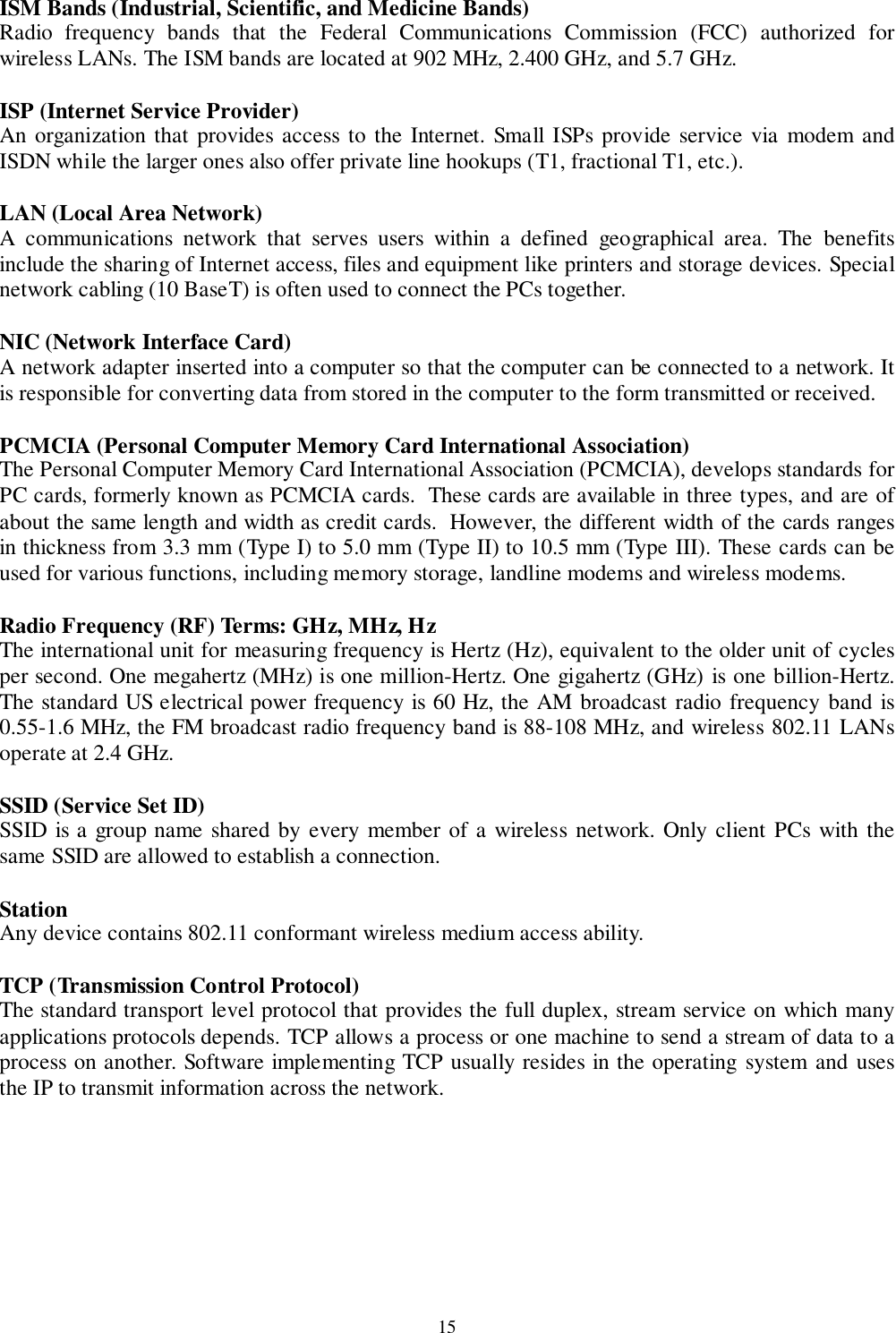 15ISM Bands (Industrial, Scientific, and Medicine Bands)Radio frequency bands that the Federal Communications Commission (FCC) authorized forwireless LANs. The ISM bands are located at 902 MHz, 2.400 GHz, and 5.7 GHz.ISP (Internet Service Provider)An organization that provides access to the Internet. Small ISPs provide service via modem andISDN while the larger ones also offer private line hookups (T1, fractional T1, etc.).LAN (Local Area Network)A communications network that serves users within a defined geographical area. The benefitsinclude the sharing of Internet access, files and equipment like printers and storage devices. Specialnetwork cabling (10 BaseT) is often used to connect the PCs together.NIC (Network Interface Card)A network adapter inserted into a computer so that the computer can be connected to a network. Itis responsible for converting data from stored in the computer to the form transmitted or received.PCMCIA (Personal Computer Memory Card International Association)The Personal Computer Memory Card International Association (PCMCIA), develops standards forPC cards, formerly known as PCMCIA cards.  These cards are available in three types, and are ofabout the same length and width as credit cards.  However, the different width of the cards rangesin thickness from 3.3 mm (Type I) to 5.0 mm (Type II) to 10.5 mm (Type III). These cards can beused for various functions, including memory storage, landline modems and wireless modems.Radio Frequency (RF) Terms: GHz, MHz, HzThe international unit for measuring frequency is Hertz (Hz), equivalent to the older unit of cyclesper second. One megahertz (MHz) is one million-Hertz. One gigahertz (GHz) is one billion-Hertz.The standard US electrical power frequency is 60 Hz, the AM broadcast radio frequency band is0.55-1.6 MHz, the FM broadcast radio frequency band is 88-108 MHz, and wireless 802.11 LANsoperate at 2.4 GHz.SSID (Service Set ID)SSID is a group name shared by every member of a wireless network. Only client PCs with thesame SSID are allowed to establish a connection.StationAny device contains 802.11 conformant wireless medium access ability.TCP (Transmission Control Protocol)The standard transport level protocol that provides the full duplex, stream service on which manyapplications protocols depends. TCP allows a process or one machine to send a stream of data to aprocess on another. Software implementing TCP usually resides in the operating system and usesthe IP to transmit information across the network.