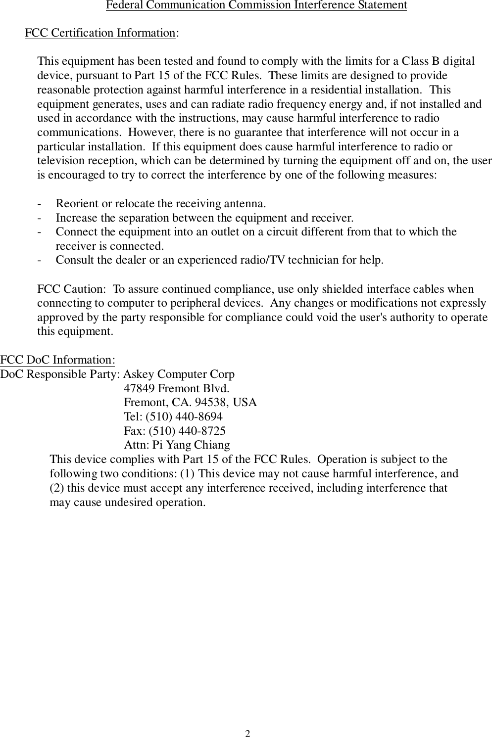 2 Federal Communication Commission Interference Statement  FCC Certification Information:  This equipment has been tested and found to comply with the limits for a Class B digitaldevice, pursuant to Part 15 of the FCC Rules.  These limits are designed to providereasonable protection against harmful interference in a residential installation.  Thisequipment generates, uses and can radiate radio frequency energy and, if not installed andused in accordance with the instructions, may cause harmful interference to radiocommunications.  However, there is no guarantee that interference will not occur in aparticular installation.  If this equipment does cause harmful interference to radio ortelevision reception, which can be determined by turning the equipment off and on, the useris encouraged to try to correct the interference by one of the following measures: - Reorient or relocate the receiving antenna.- Increase the separation between the equipment and receiver.- Connect the equipment into an outlet on a circuit different from that to which thereceiver is connected.- Consult the dealer or an experienced radio/TV technician for help.  FCC Caution:  To assure continued compliance, use only shielded interface cables whenconnecting to computer to peripheral devices.  Any changes or modifications not expresslyapproved by the party responsible for compliance could void the user&apos;s authority to operatethis equipment. FCC DoC Information:DoC Responsible Party: Askey Computer Corp47849 Fremont Blvd.Fremont, CA. 94538, USATel: (510) 440-8694Fax: (510) 440-8725Attn: Pi Yang Chiang This device complies with Part 15 of the FCC Rules.  Operation is subject to thefollowing two conditions: (1) This device may not cause harmful interference, and(2) this device must accept any interference received, including interference thatmay cause undesired operation.