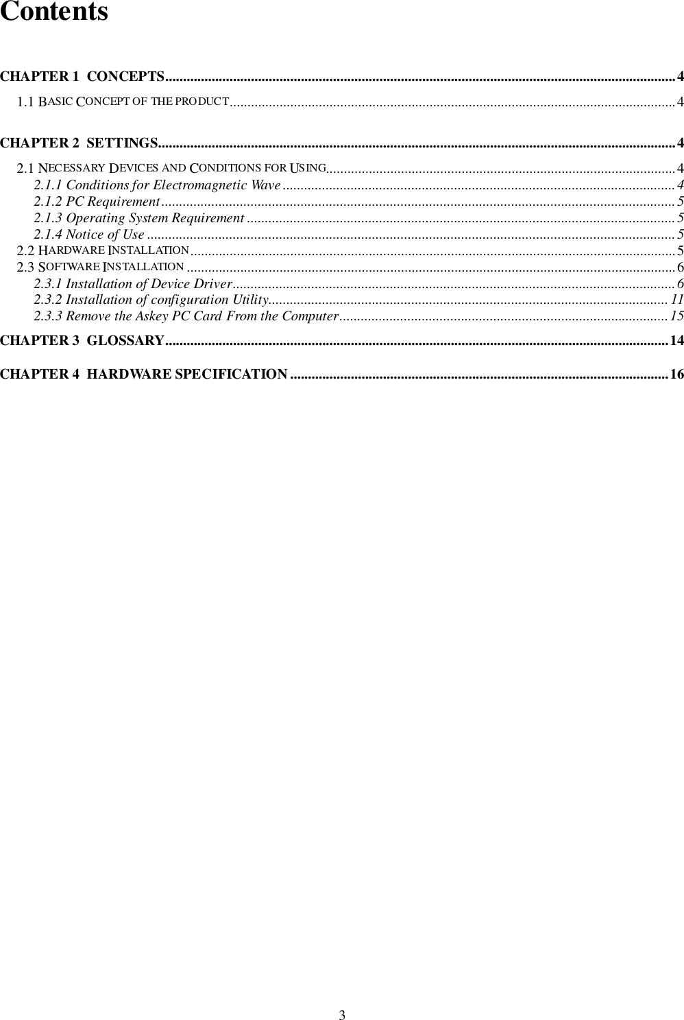 3ContentsCHAPTER 1  CONCEPTS...............................................................................................................................................41.1 BASIC CONCEPT OF THE PRODUC T.............................................................................................................................4CHAPTER 2  SETTINGS.................................................................................................................................................42.1 NECESSARY DEVIC ES AND CONDITIONS FOR USING..................................................................................................42.1.1 Conditions for Electromagnetic Wave ..............................................................................................................42.1.2 PC Requirement................................................................................................................................................52.1.3 Operating System Requirement ........................................................................................................................52.1.4 Notice of Use ....................................................................................................................................................52.2 HARDWARE INSTALLATION........................................................................................................................................52.3 SOFTWARE INSTALLATION .........................................................................................................................................62.3.1 Installation of Device Driver............................................................................................................................62.3.2 Installation of configuration Utility................................................................................................................ 112.3.3 Remove the Askey PC Card From the Computer............................................................................................15CHAPTER 3  GLOSSARY.............................................................................................................................................14CHAPTER 4  HARDWARE SPECIFICATION ..........................................................................................................16