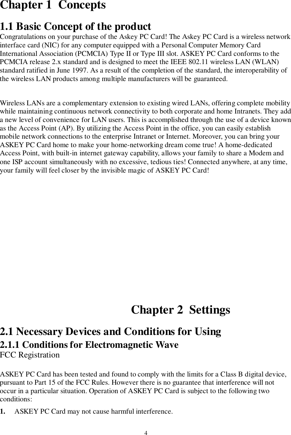 4Chapter 1  Concepts1.1 Basic Concept of the productCongratulations on your purchase of the Askey PC Card! The Askey PC Card is a wireless networkinterface card (NIC) for any computer equipped with a Personal Computer Memory CardInternational Association (PCMCIA) Type II or Type III slot. ASKEY PC Card conforms to thePCMCIA release 2.x standard and is designed to meet the IEEE 802.11 wireless LAN (WLAN)standard ratified in June 1997. As a result of the completion of the standard, the interoperability ofthe wireless LAN products among multiple manufacturers will be guaranteed.Wireless LANs are a complementary extension to existing wired LANs, offering complete mobilitywhile maintaining continuous network connectivity to both corporate and home Intranets. They adda new level of convenience for LAN users. This is accomplished through the use of a device knownas the Access Point (AP). By utilizing the Access Point in the office, you can easily establishmobile network connections to the enterprise Intranet or Internet. Moreover, you can bring yourASKEY PC Card home to make your home-networking dream come true! A home-dedicatedAccess Point, with built-in internet gateway capability, allows your family to share a Modem andone ISP account simultaneously with no excessive, tedious ties! Connected anywhere, at any time,your family will feel closer by the invisible magic of ASKEY PC Card!Chapter 2  Settings2.1 Necessary Devices and Conditions for Using2.1.1 Conditions for Electromagnetic WaveFCC RegistrationASKEY PC Card has been tested and found to comply with the limits for a Class B digital device,pursuant to Part 15 of the FCC Rules. However there is no guarantee that interference will notoccur in a particular situation. Operation of ASKEY PC Card is subject to the following twoconditions:1. ASKEY PC Card may not cause harmful interference.