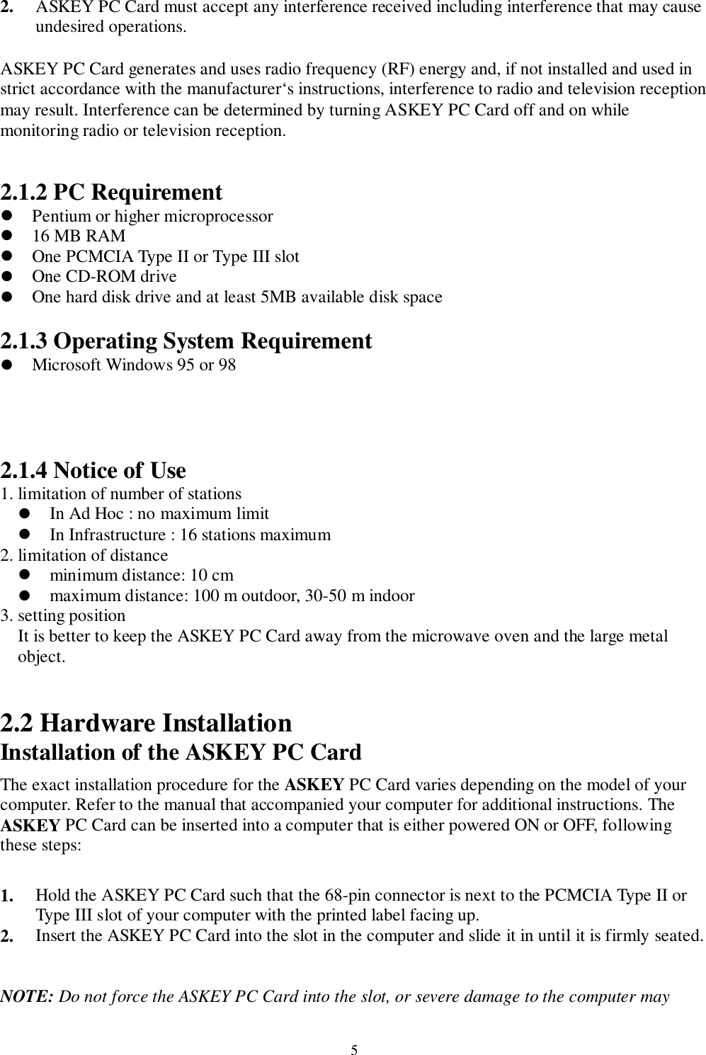 52. ASKEY PC Card must accept any interference received including interference that may causeundesired operations.ASKEY PC Card generates and uses radio frequency (RF) energy and, if not installed and used instrict accordance with the manufacturer‘s instructions, interference to radio and television receptionmay result. Interference can be determined by turning ASKEY PC Card off and on whilemonitoring radio or television reception.2.1.2 PC Requirement! Pentium or higher microprocessor! 16 MB RAM! One PCMCIA Type II or Type III slot! One CD-ROM drive! One hard disk drive and at least 5MB available disk space2.1.3 Operating System Requirement! Microsoft Windows 95 or 982.1.4 Notice of Use1. limitation of number of stations! In Ad Hoc : no maximum limit! In Infrastructure : 16 stations maximum2. limitation of distance! minimum distance: 10 cm! maximum distance: 100 m outdoor, 30-50 m indoor3. setting positionIt is better to keep the ASKEY PC Card away from the microwave oven and the large metalobject.2.2 Hardware InstallationInstallation of the ASKEY PC CardThe exact installation procedure for the ASKEY PC Card varies depending on the model of yourcomputer. Refer to the manual that accompanied your computer for additional instructions. TheASKEY PC Card can be inserted into a computer that is either powered ON or OFF, followingthese steps:1. Hold the ASKEY PC Card such that the 68-pin connector is next to the PCMCIA Type II orType III slot of your computer with the printed label facing up.2. Insert the ASKEY PC Card into the slot in the computer and slide it in until it is firmly seated.NOTE: Do not force the ASKEY PC Card into the slot, or severe damage to the computer may