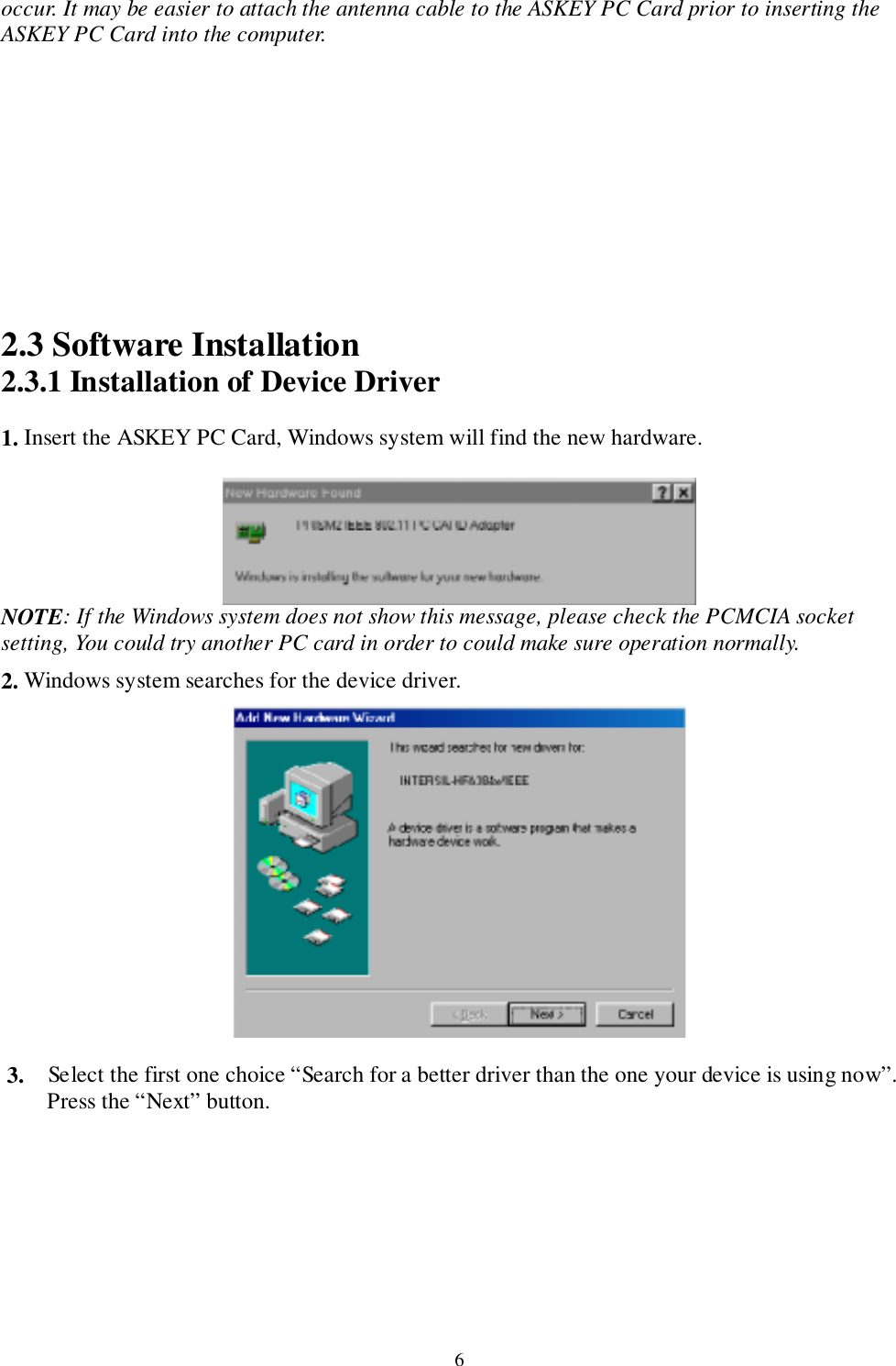 6occur. It may be easier to attach the antenna cable to the ASKEY PC Card prior to inserting theASKEY PC Card into the computer.2.3 Software Installation2.3.1 Installation of Device Driver1. Insert the ASKEY PC Card, Windows system will find the new hardware.NOTE: If the Windows system does not show this message, please check the PCMCIA socketsetting, You could try another PC card in order to could make sure operation normally.   2. Windows system searches for the device driver.3. Select the first one choice “Search for a better driver than the one your device is using now”.Press the “Next” button.