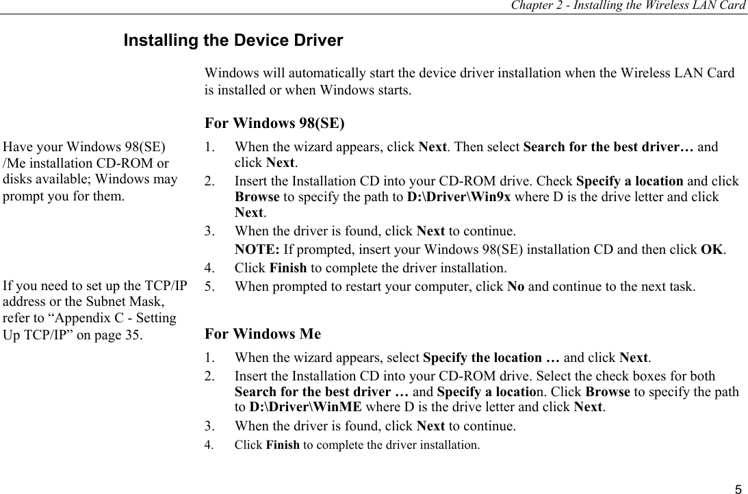 Chapter 2 - Installing the Wireless LAN Card 5 Installing the Device Driver Windows will automatically start the device driver installation when the Wireless LAN Card is installed or when Windows starts. For Windows 98(SE) 1.  When the wizard appears, click Next. Then select Search for the best driver… and click Next. 2.  Insert the Installation CD into your CD-ROM drive. Check Specify a location and click Browse to specify the path to D:\Driver\Win9x where D is the drive letter and click Next. 3.  When the driver is found, click Next to continue.  NOTE: If prompted, insert your Windows 98(SE) installation CD and then click OK. 4. Click Finish to complete the driver installation. 5.  When prompted to restart your computer, click No and continue to the next task.  For Windows Me 1.  When the wizard appears, select Specify the location … and click Next. 2.  Insert the Installation CD into your CD-ROM drive. Select the check boxes for both Search for the best driver … and Specify a location. Click Browse to specify the path to D:\Driver\WinME where D is the drive letter and click Next. 3.  When the driver is found, click Next to continue. 4. Click Finish to complete the driver installation. If you need to set up the TCP/IP address or the Subnet Mask, refer to “Appendix C - Setting Up TCP/IP” on page 35. Have your Windows 98(SE) /Me installation CD-ROM or disks available; Windows may prompt you for them. 