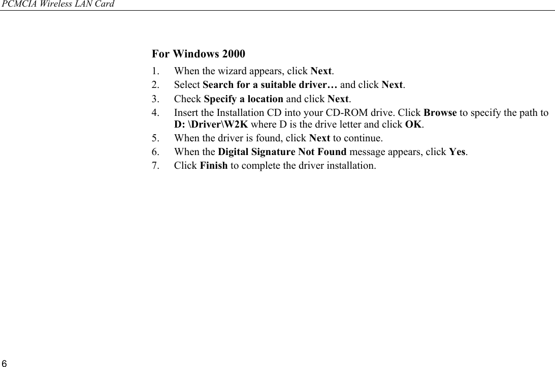 PCMCIA Wireless LAN Card 6  For Windows 2000 1.  When the wizard appears, click Next. 2. Select Search for a suitable driver… and click Next. 3. Check Specify a location and click Next. 4.  Insert the Installation CD into your CD-ROM drive. Click Browse to specify the path to D: \Driver\W2K where D is the drive letter and click OK. 5.  When the driver is found, click Next to continue. 6. When the Digital Signature Not Found message appears, click Yes. 7. Click Finish to complete the driver installation. 