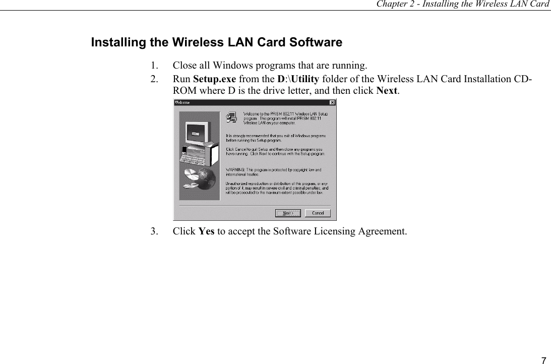 Chapter 2 - Installing the Wireless LAN Card 7 Installing the Wireless LAN Card Software  1.  Close all Windows programs that are running. 2. Run Setup.exe from the D:\Utility folder of the Wireless LAN Card Installation CD-ROM where D is the drive letter, and then click Next.  3. Click Yes to accept the Software Licensing Agreement. 