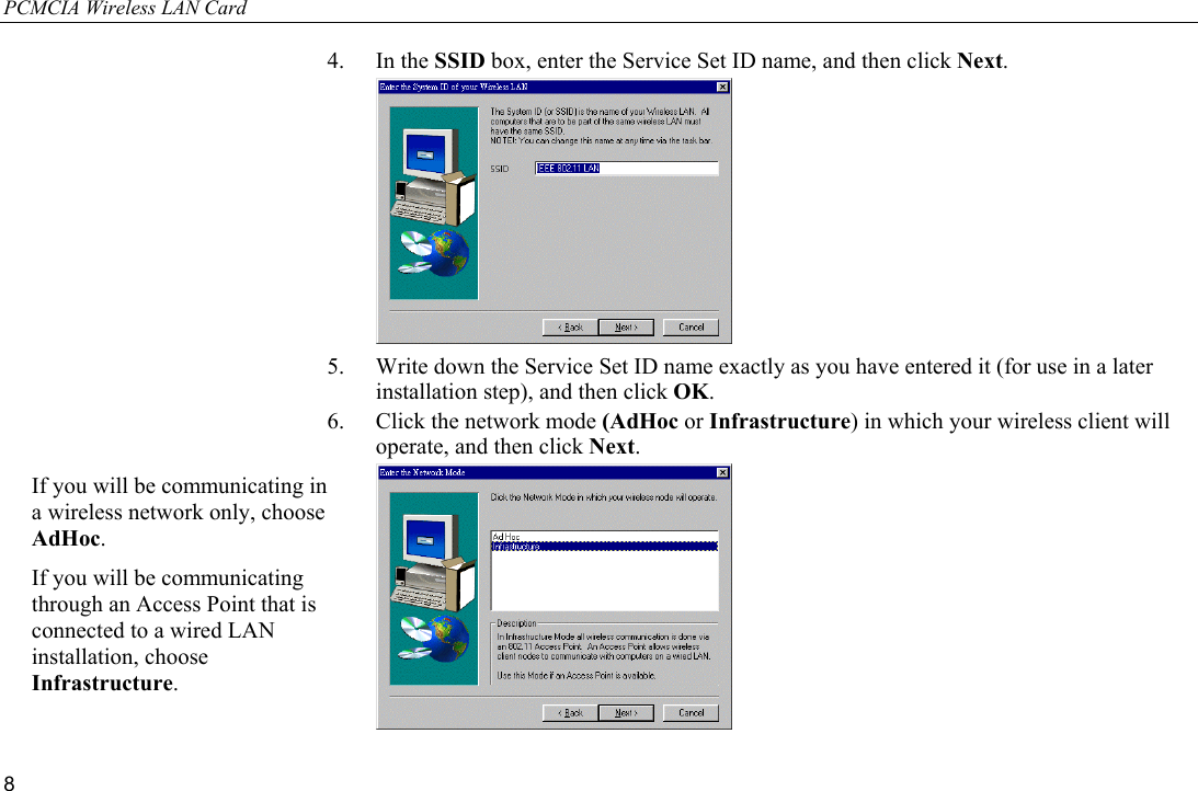 PCMCIA Wireless LAN Card 8 4. In the SSID box, enter the Service Set ID name, and then click Next.  5.  Write down the Service Set ID name exactly as you have entered it (for use in a later installation step), and then click OK. 6.  Click the network mode (AdHoc or Infrastructure) in which your wireless client will operate, and then click Next.  If you will be communicating in a wireless network only, choose AdHoc. If you will be communicating through an Access Point that is connected to a wired LAN installation, choose Infrastructure. 