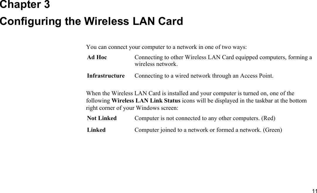  11 Chapter 3 Configuring the Wireless LAN Card You can connect your computer to a network in one of two ways: Ad Hoc  Connecting to other Wireless LAN Card equipped computers, forming a wireless network. Infrastructure  Connecting to a wired network through an Access Point.  When the Wireless LAN Card is installed and your computer is turned on, one of the following Wireless LAN Link Status icons will be displayed in the taskbar at the bottom right corner of your Windows screen: Not Linked  Computer is not connected to any other computers. (Red) Linked  Computer joined to a network or formed a network. (Green)  