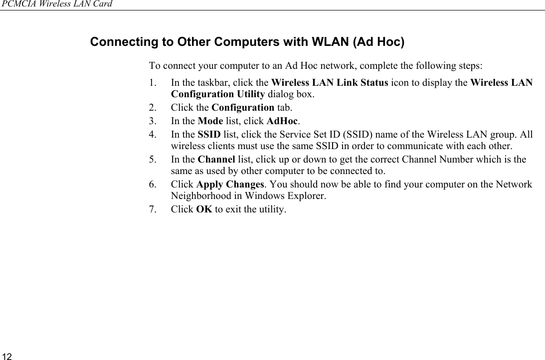 PCMCIA Wireless LAN Card 12 Connecting to Other Computers with WLAN (Ad Hoc) To connect your computer to an Ad Hoc network, complete the following steps: 1.  In the taskbar, click the Wireless LAN Link Status icon to display the Wireless LAN Configuration Utility dialog box. 2. Click the Configuration tab. 3. In the Mode list, click AdHoc. 4. In the SSID list, click the Service Set ID (SSID) name of the Wireless LAN group. All wireless clients must use the same SSID in order to communicate with each other. 5. In the Channel list, click up or down to get the correct Channel Number which is the same as used by other computer to be connected to. 6. Click Apply Changes. You should now be able to find your computer on the Network Neighborhood in Windows Explorer. 7. Click OK to exit the utility. 