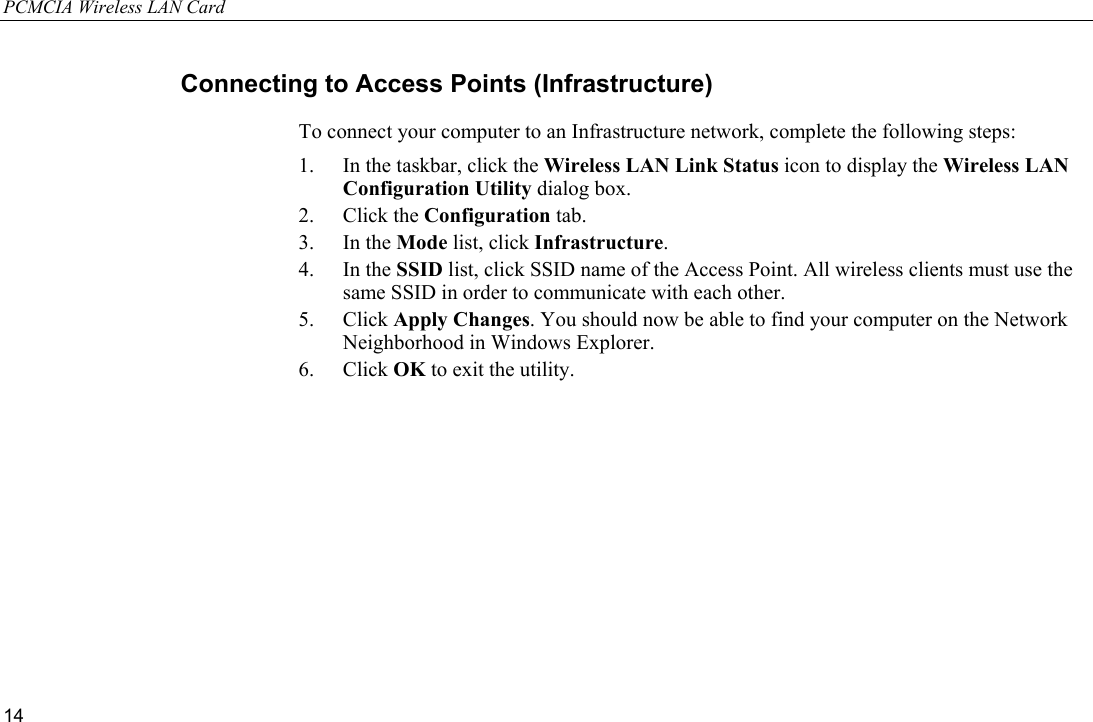 PCMCIA Wireless LAN Card 14 Connecting to Access Points (Infrastructure) To connect your computer to an Infrastructure network, complete the following steps: 1.  In the taskbar, click the Wireless LAN Link Status icon to display the Wireless LAN Configuration Utility dialog box. 2. Click the Configuration tab. 3. In the Mode list, click Infrastructure. 4. In the SSID list, click SSID name of the Access Point. All wireless clients must use the same SSID in order to communicate with each other. 5. Click Apply Changes. You should now be able to find your computer on the Network Neighborhood in Windows Explorer. 6. Click OK to exit the utility. 