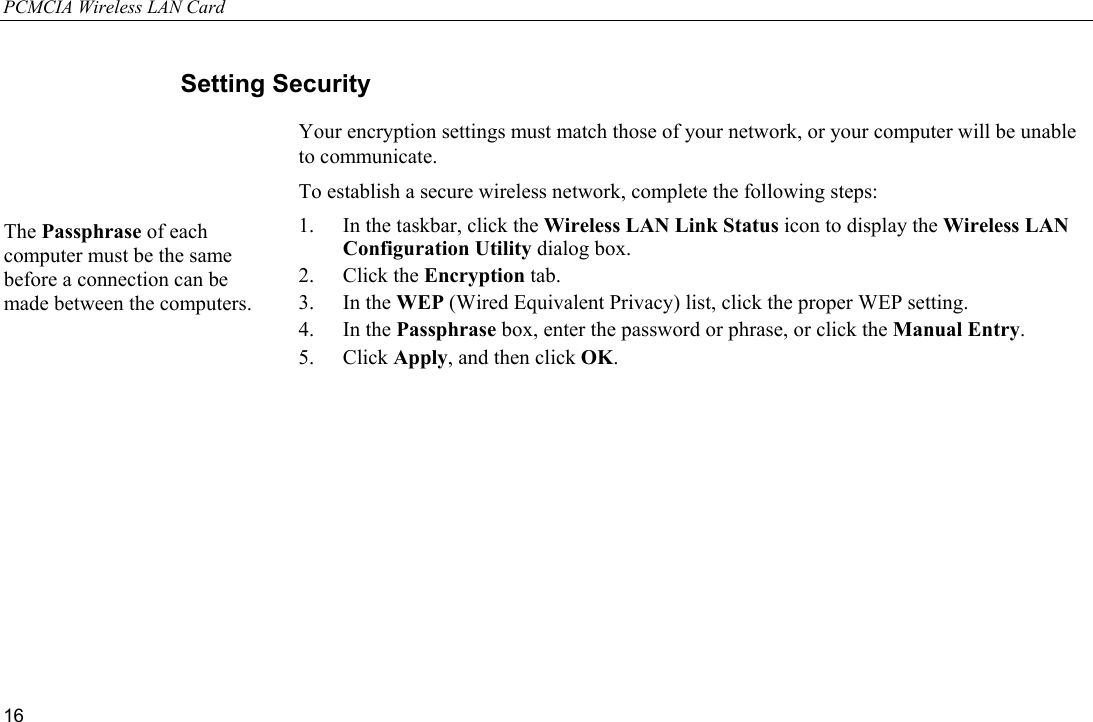 PCMCIA Wireless LAN Card 16 Setting Security Your encryption settings must match those of your network, or your computer will be unable to communicate. To establish a secure wireless network, complete the following steps: 1.  In the taskbar, click the Wireless LAN Link Status icon to display the Wireless LAN Configuration Utility dialog box. 2. Click the Encryption tab. 3. In the WEP (Wired Equivalent Privacy) list, click the proper WEP setting. 4. In the Passphrase box, enter the password or phrase, or click the Manual Entry. 5. Click Apply, and then click OK. The Passphrase of each computer must be the same before a connection can be made between the computers.