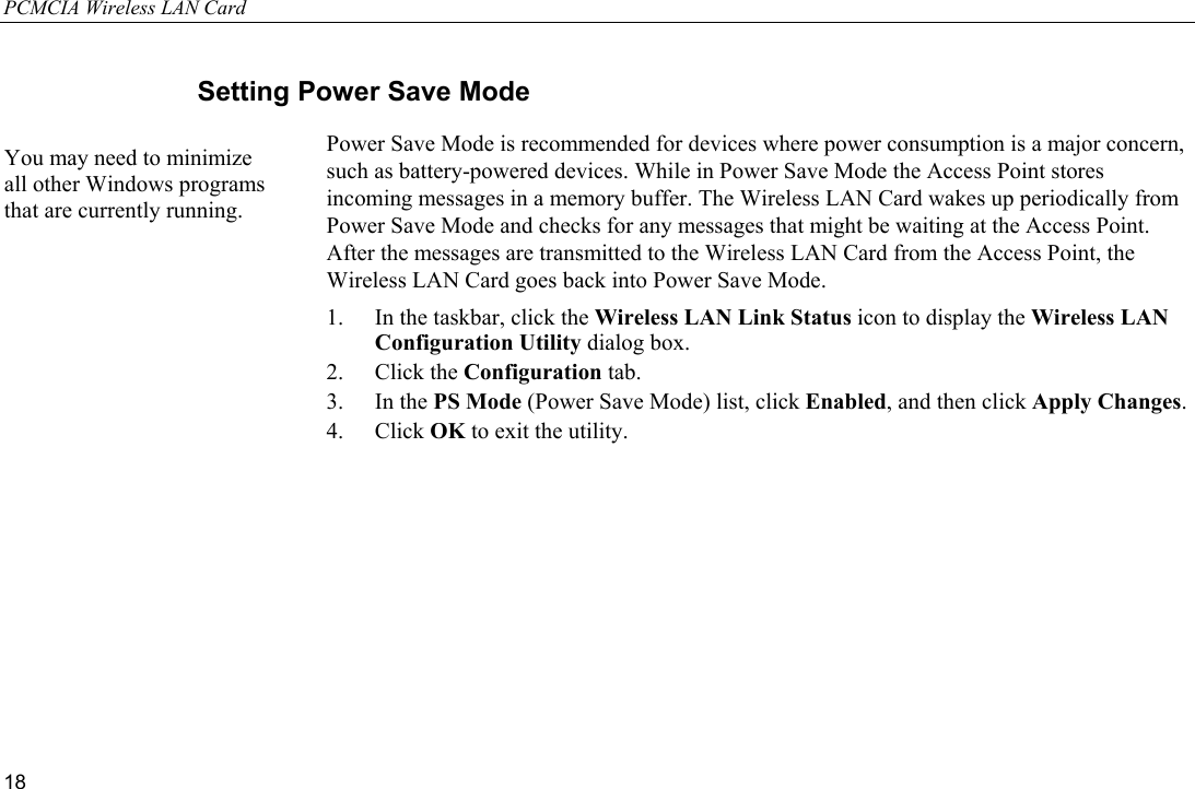 PCMCIA Wireless LAN Card 18 Setting Power Save Mode Power Save Mode is recommended for devices where power consumption is a major concern, such as battery-powered devices. While in Power Save Mode the Access Point stores incoming messages in a memory buffer. The Wireless LAN Card wakes up periodically from Power Save Mode and checks for any messages that might be waiting at the Access Point. After the messages are transmitted to the Wireless LAN Card from the Access Point, the Wireless LAN Card goes back into Power Save Mode. 1.  In the taskbar, click the Wireless LAN Link Status icon to display the Wireless LAN Configuration Utility dialog box. 2. Click the Configuration tab. 3. In the PS Mode (Power Save Mode) list, click Enabled, and then click Apply Changes. 4. Click OK to exit the utility. You may need to minimize all other Windows programs that are currently running. 