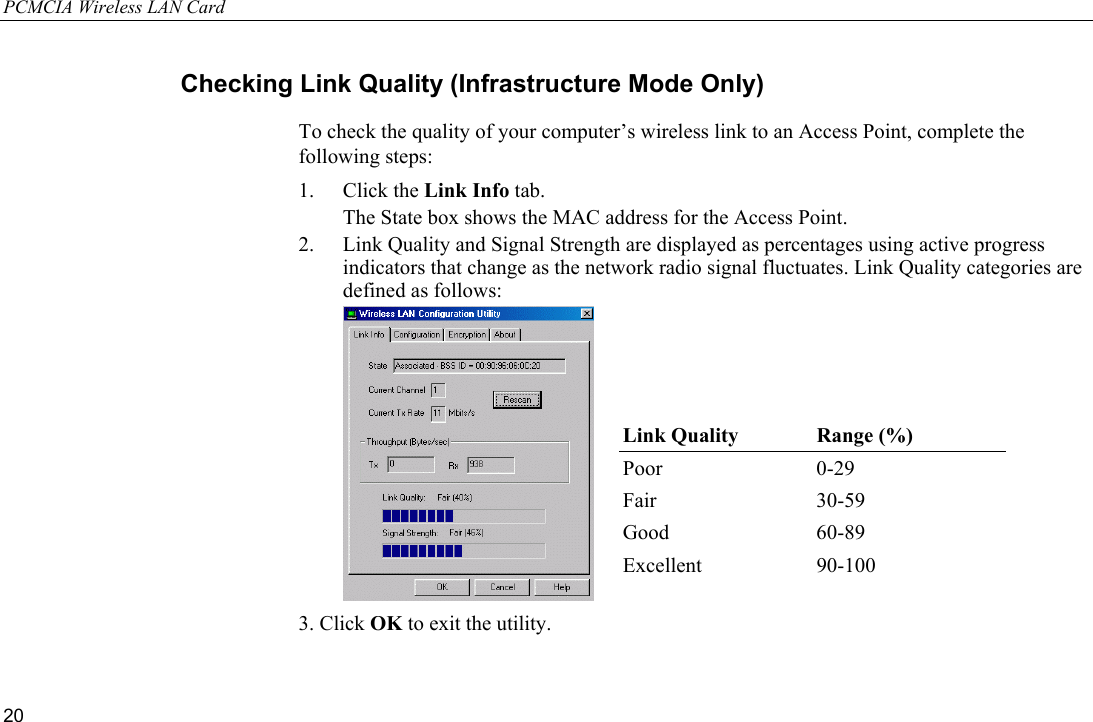 PCMCIA Wireless LAN Card 20 Checking Link Quality (Infrastructure Mode Only) To check the quality of your computer’s wireless link to an Access Point, complete the following steps: 1. Click the Link Info tab.   The State box shows the MAC address for the Access Point. 2.  Link Quality and Signal Strength are displayed as percentages using active progress indicators that change as the network radio signal fluctuates. Link Quality categories are defined as follows:  3. Click OK to exit the utility.Link Quality  Range (%) Poor 0-29 Fair 30-59 Good 60-89 Excellent 90-100 