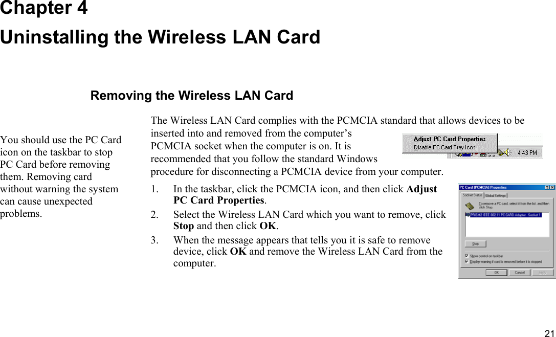  21 Chapter 4 Uninstalling the Wireless LAN Card Removing the Wireless LAN Card The Wireless LAN Card complies with the PCMCIA standard that allows devices to be inserted into and removed from the computer’s PCMCIA socket when the computer is on. It is recommended that you follow the standard Windows procedure for disconnecting a PCMCIA device from your computer. 1.  In the taskbar, click the PCMCIA icon, and then click Adjust PC Card Properties. 2.  Select the Wireless LAN Card which you want to remove, click Stop and then click OK. 3.  When the message appears that tells you it is safe to remove device, click OK and remove the Wireless LAN Card from the computer. You should use the PC Card icon on the taskbar to stop PC Card before removing them. Removing card without warning the system can cause unexpected problems. 