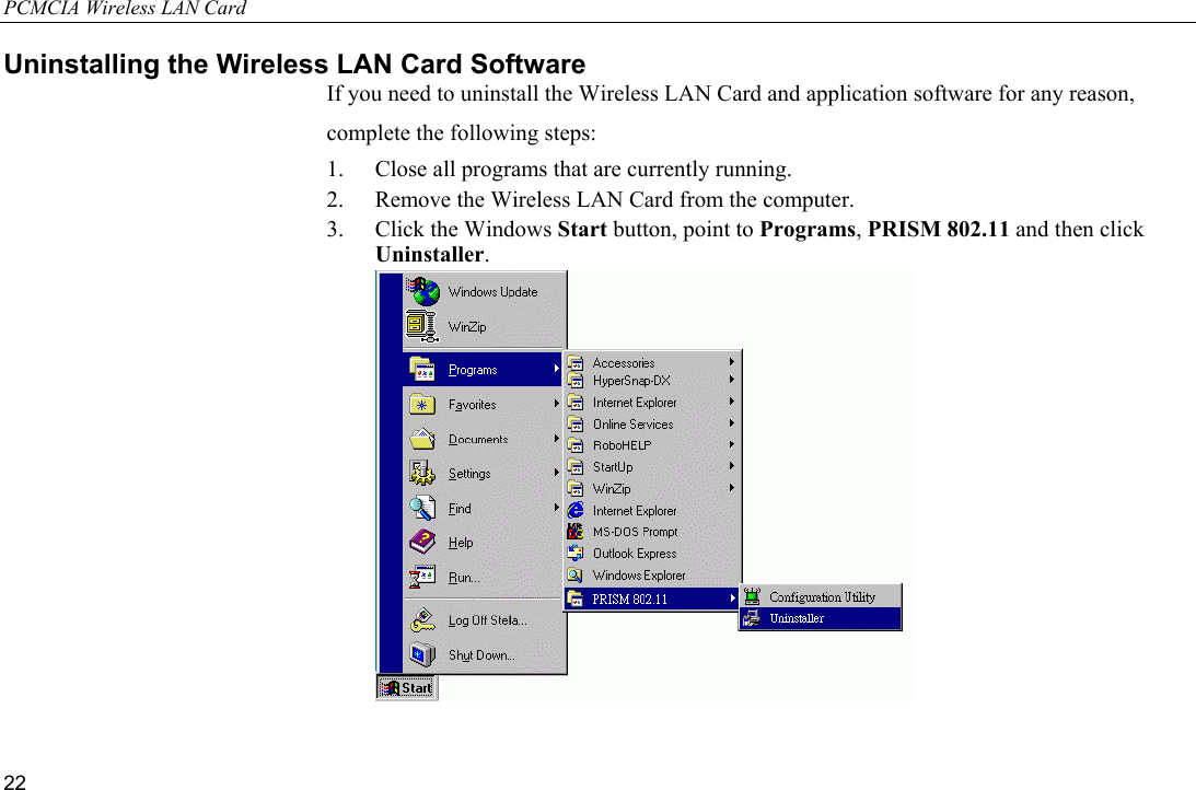 PCMCIA Wireless LAN Card 22 Uninstalling the Wireless LAN Card Software If you need to uninstall the Wireless LAN Card and application software for any reason, complete the following steps: 1.  Close all programs that are currently running. 2.  Remove the Wireless LAN Card from the computer. 3.  Click the Windows Start button, point to Programs, PRISM 802.11 and then click Uninstaller.   