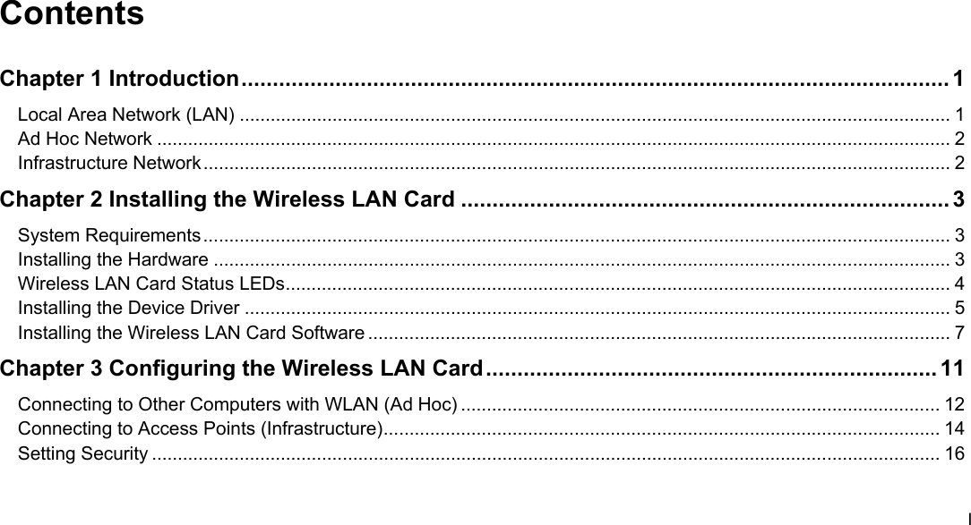  I Contents Chapter 1 Introduction................................................................................................................. 1 Local Area Network (LAN) .......................................................................................................................................... 1 Ad Hoc Network .......................................................................................................................................................... 2 Infrastructure Network................................................................................................................................................. 2 Chapter 2 Installing the Wireless LAN Card .............................................................................. 3 System Requirements................................................................................................................................................. 3 Installing the Hardware ............................................................................................................................................... 3 Wireless LAN Card Status LEDs................................................................................................................................. 4 Installing the Device Driver ......................................................................................................................................... 5 Installing the Wireless LAN Card Software ................................................................................................................. 7 Chapter 3 Configuring the Wireless LAN Card........................................................................ 11 Connecting to Other Computers with WLAN (Ad Hoc) ............................................................................................. 12 Connecting to Access Points (Infrastructure)............................................................................................................ 14 Setting Security ......................................................................................................................................................... 16 