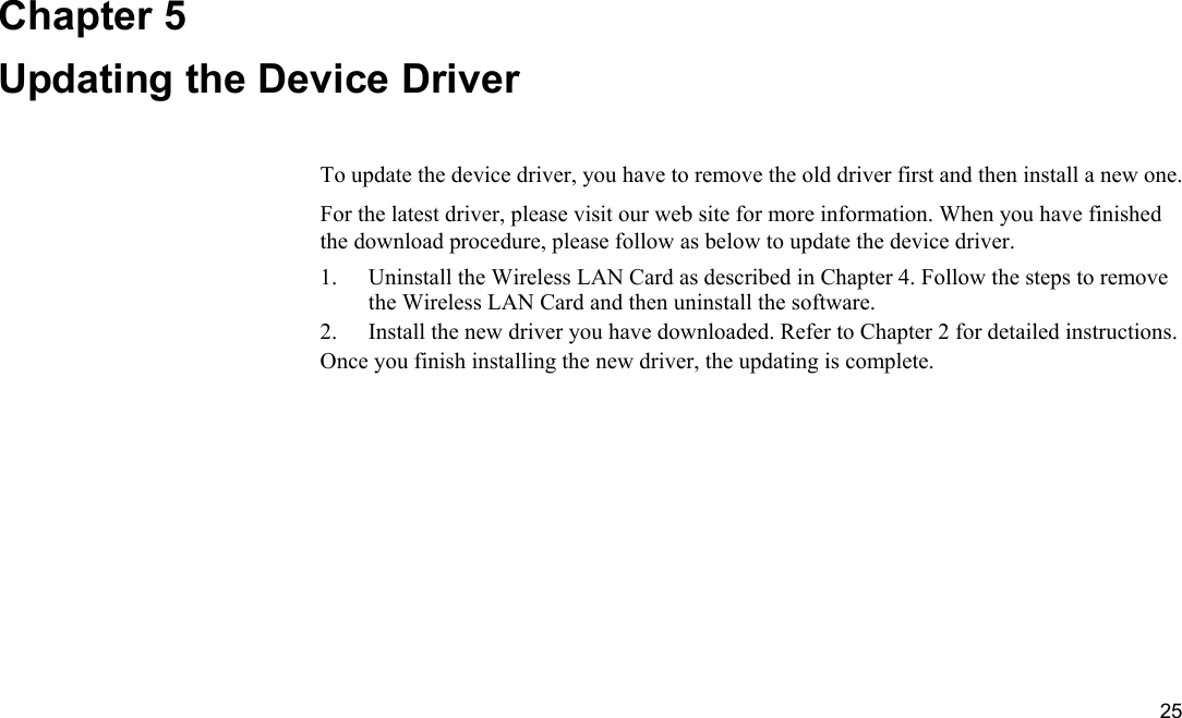  25 Chapter 5 Updating the Device Driver To update the device driver, you have to remove the old driver first and then install a new one. For the latest driver, please visit our web site for more information. When you have finished the download procedure, please follow as below to update the device driver. 1.  Uninstall the Wireless LAN Card as described in Chapter 4. Follow the steps to remove the Wireless LAN Card and then uninstall the software. 2.  Install the new driver you have downloaded. Refer to Chapter 2 for detailed instructions. Once you finish installing the new driver, the updating is complete. 