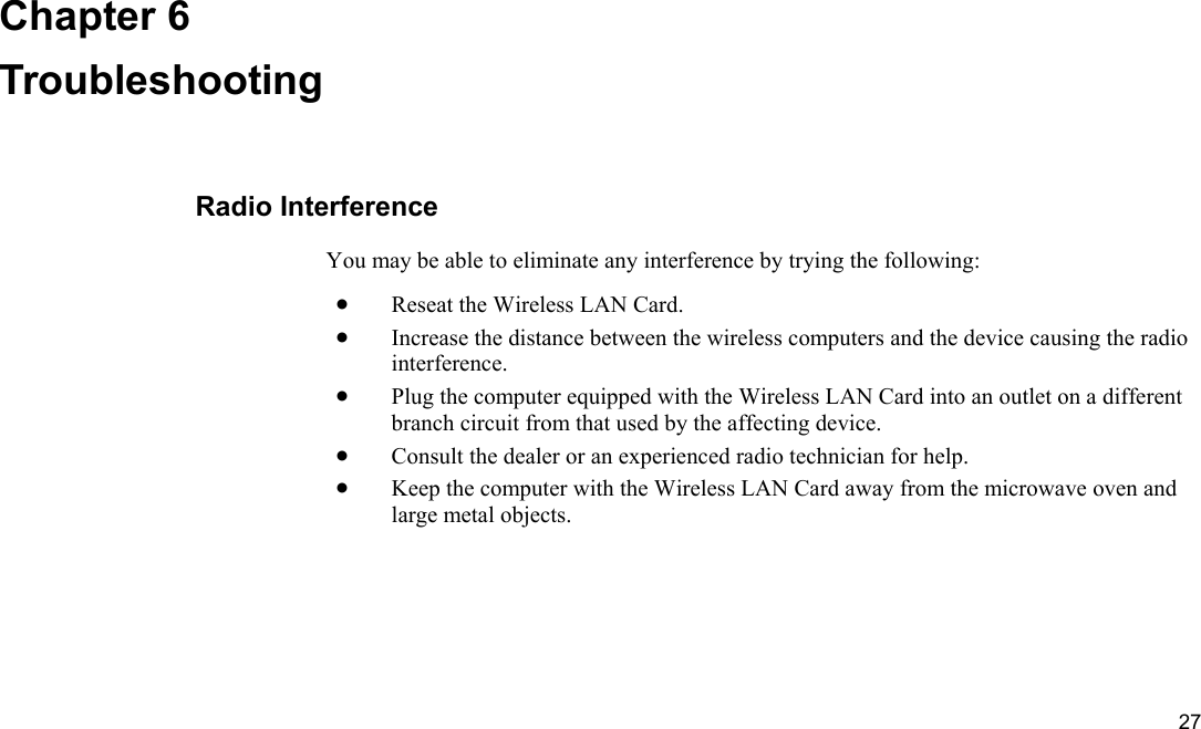  27 Chapter 6 Troubleshooting Radio Interference You may be able to eliminate any interference by trying the following: •  Reseat the Wireless LAN Card. •  Increase the distance between the wireless computers and the device causing the radio interference. •  Plug the computer equipped with the Wireless LAN Card into an outlet on a different branch circuit from that used by the affecting device. •  Consult the dealer or an experienced radio technician for help. •  Keep the computer with the Wireless LAN Card away from the microwave oven and large metal objects. 