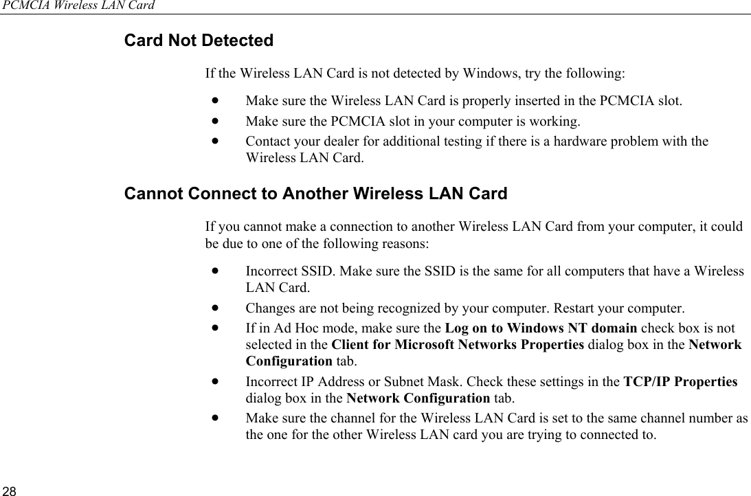 PCMCIA Wireless LAN Card 28 Card Not Detected If the Wireless LAN Card is not detected by Windows, try the following: •  Make sure the Wireless LAN Card is properly inserted in the PCMCIA slot. •  Make sure the PCMCIA slot in your computer is working. •  Contact your dealer for additional testing if there is a hardware problem with the Wireless LAN Card. Cannot Connect to Another Wireless LAN Card If you cannot make a connection to another Wireless LAN Card from your computer, it could be due to one of the following reasons: •  Incorrect SSID. Make sure the SSID is the same for all computers that have a Wireless LAN Card. •  Changes are not being recognized by your computer. Restart your computer. •  If in Ad Hoc mode, make sure the Log on to Windows NT domain check box is not selected in the Client for Microsoft Networks Properties dialog box in the Network Configuration tab. •  Incorrect IP Address or Subnet Mask. Check these settings in the TCP/IP Properties dialog box in the Network Configuration tab. •  Make sure the channel for the Wireless LAN Card is set to the same channel number as the one for the other Wireless LAN card you are trying to connected to. 