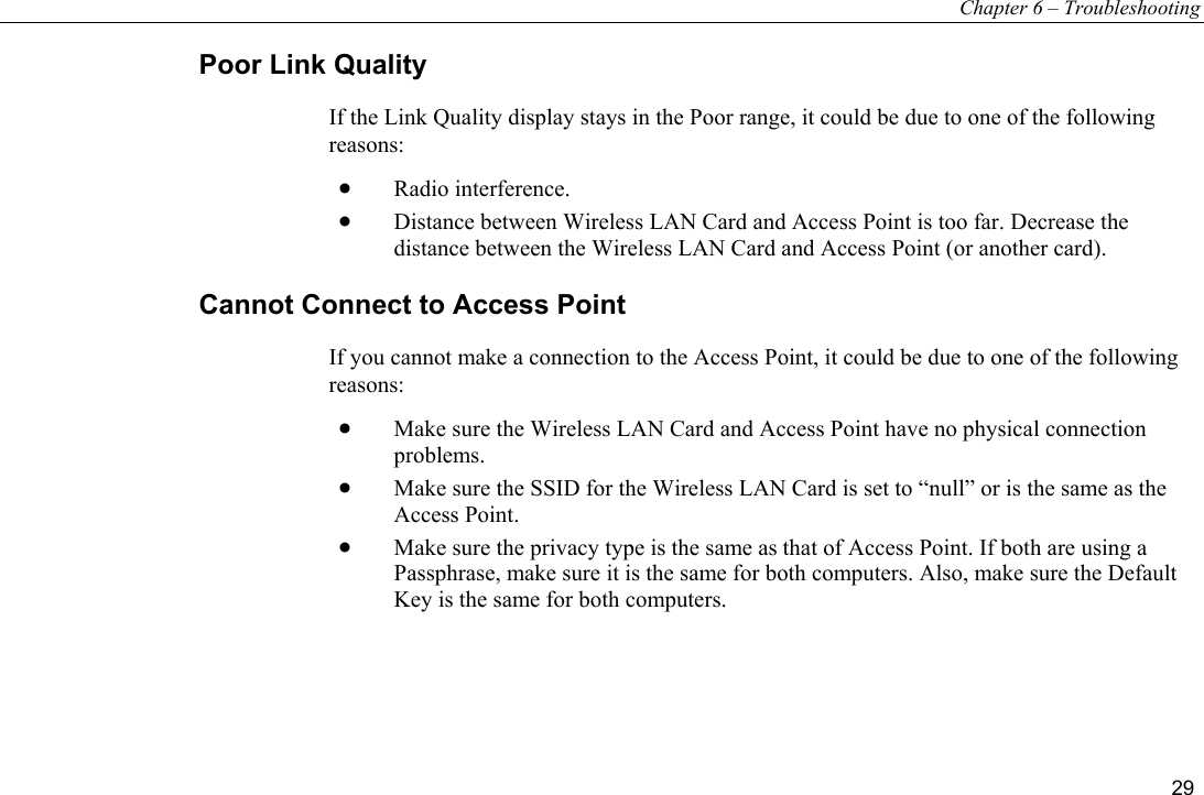 Chapter 6 – Troubleshooting 29 Poor Link Quality If the Link Quality display stays in the Poor range, it could be due to one of the following reasons: •  Radio interference. •  Distance between Wireless LAN Card and Access Point is too far. Decrease the distance between the Wireless LAN Card and Access Point (or another card). Cannot Connect to Access Point If you cannot make a connection to the Access Point, it could be due to one of the following reasons: •  Make sure the Wireless LAN Card and Access Point have no physical connection problems. •  Make sure the SSID for the Wireless LAN Card is set to “null” or is the same as the Access Point. •  Make sure the privacy type is the same as that of Access Point. If both are using a Passphrase, make sure it is the same for both computers. Also, make sure the Default Key is the same for both computers.