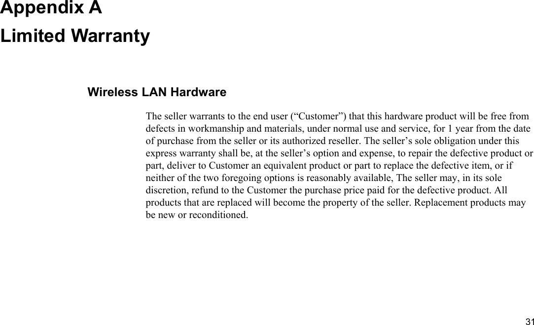  31 Appendix A Limited Warranty Wireless LAN Hardware The seller warrants to the end user (“Customer”) that this hardware product will be free from defects in workmanship and materials, under normal use and service, for 1 year from the date of purchase from the seller or its authorized reseller. The seller’s sole obligation under this express warranty shall be, at the seller’s option and expense, to repair the defective product or part, deliver to Customer an equivalent product or part to replace the defective item, or if neither of the two foregoing options is reasonably available, The seller may, in its sole discretion, refund to the Customer the purchase price paid for the defective product. All products that are replaced will become the property of the seller. Replacement products may be new or reconditioned. 