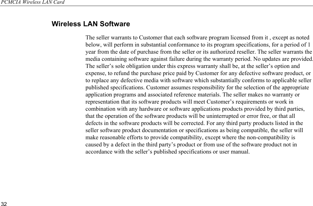 PCMCIA Wireless LAN Card 32 Wireless LAN Software The seller warrants to Customer that each software program licensed from it , except as noted below, will perform in substantial conformance to its program specifications, for a period of 1 year from the date of purchase from the seller or its authorized reseller. The seller warrants the media containing software against failure during the warranty period. No updates are provided. The seller’s sole obligation under this express warranty shall be, at the seller’s option and expense, to refund the purchase price paid by Customer for any defective software product, or to replace any defective media with software which substantially conforms to applicable seller published specifications. Customer assumes responsibility for the selection of the appropriate application programs and associated reference materials. The seller makes no warranty or representation that its software products will meet Customer’s requirements or work in combination with any hardware or software applications products provided by third parties, that the operation of the software products will be uninterrupted or error free, or that all defects in the software products will be corrected. For any third party products listed in the seller software product documentation or specifications as being compatible, the seller will make reasonable efforts to provide compatibility, except where the non-compatibility is caused by a defect in the third party’s product or from use of the software product not in accordance with the seller’s published specifications or user manual. 