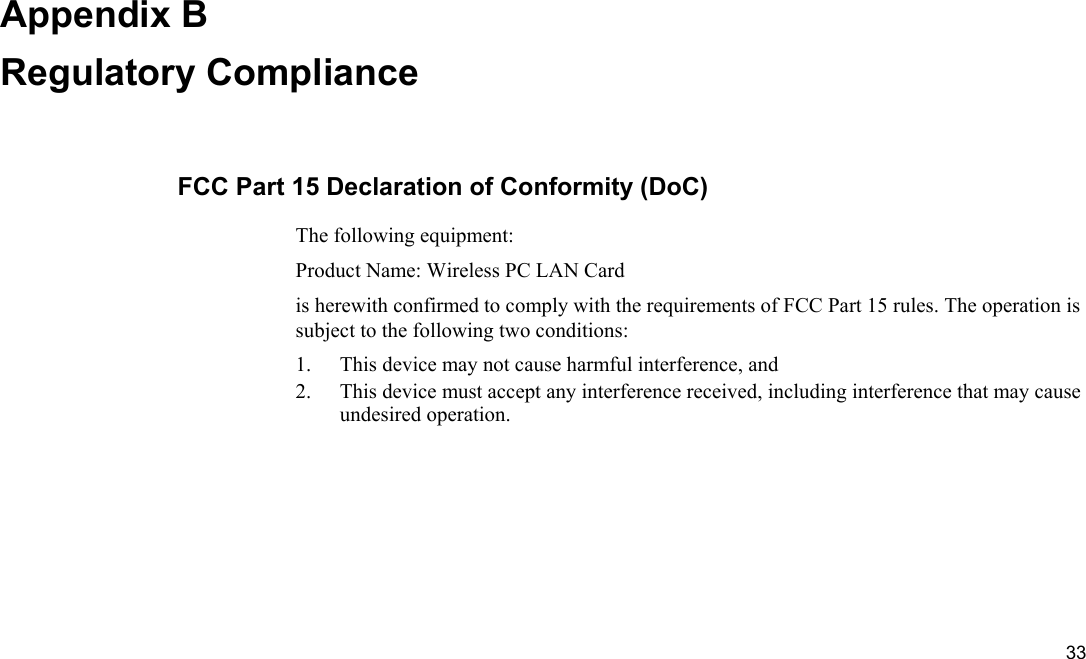  33 Appendix B Regulatory Compliance FCC Part 15 Declaration of Conformity (DoC) The following equipment: Product Name: Wireless PC LAN Card is herewith confirmed to comply with the requirements of FCC Part 15 rules. The operation is subject to the following two conditions: 1.  This device may not cause harmful interference, and 2.  This device must accept any interference received, including interference that may cause undesired operation. 