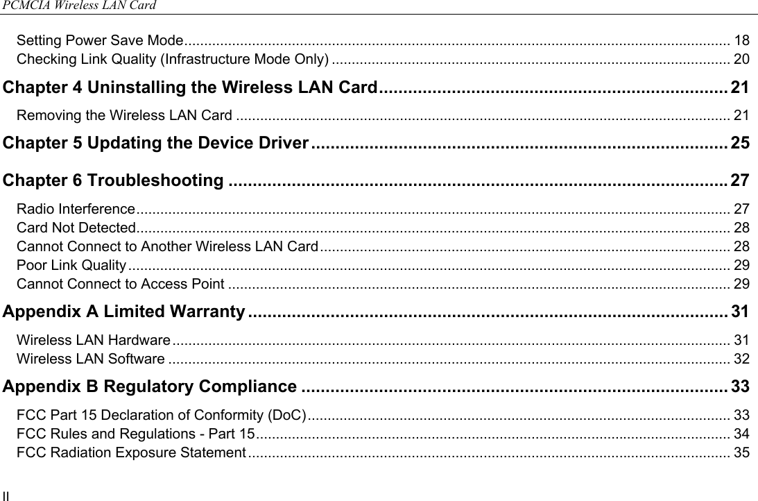 PCMCIA Wireless LAN Card II Setting Power Save Mode......................................................................................................................................... 18 Checking Link Quality (Infrastructure Mode Only) .................................................................................................... 20 Chapter 4 Uninstalling the Wireless LAN Card........................................................................ 21 Removing the Wireless LAN Card ............................................................................................................................ 21 Chapter 5 Updating the Device Driver ...................................................................................... 25 Chapter 6 Troubleshooting .......................................................................................................27 Radio Interference..................................................................................................................................................... 27 Card Not Detected..................................................................................................................................................... 28 Cannot Connect to Another Wireless LAN Card....................................................................................................... 28 Poor Link Quality ....................................................................................................................................................... 29 Cannot Connect to Access Point .............................................................................................................................. 29 Appendix A Limited Warranty ................................................................................................... 31 Wireless LAN Hardware............................................................................................................................................ 31 Wireless LAN Software ............................................................................................................................................. 32 Appendix B Regulatory Compliance ........................................................................................33 FCC Part 15 Declaration of Conformity (DoC).......................................................................................................... 33 FCC Rules and Regulations - Part 15....................................................................................................................... 34 FCC Radiation Exposure Statement ......................................................................................................................... 35 