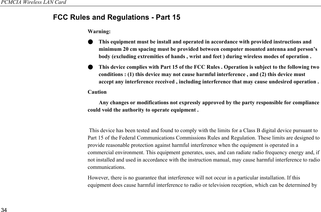 PCMCIA Wireless LAN Card 34 FCC Rules and Regulations - Part 15 Warning: ●  This equipment must be install and operated in accordance with provided instructions and minimum 20 cm spacing must be provided between computer mounted antenna and person’s body (excluding extremities of hands , wrist and feet ) during wireless modes of operation . ●  This device complies with Part 15 of the FCC Rules . Operation is subject to the following two conditions : (1) this device may not cause harmful interference , and (2) this device must accept any interference received , including interference that may cause undesired operation . Caution         Any changes or modifications not expressly approved by the party responsible for compliance could void the authority to operate equipment .    This device has been tested and found to comply with the limits for a Class B digital device pursuant to Part 15 of the Federal Communications Commissions Rules and Regulation. These limits are designed to provide reasonable protection against harmful interference when the equipment is operated in a commercial environment. This equipment generates, uses, and can radiate radio frequency energy and, if not installed and used in accordance with the instruction manual, may cause harmful interference to radio communications. However, there is no guarantee that interference will not occur in a particular installation. If this equipment does cause harmful interference to radio or television reception, which can be determined by 