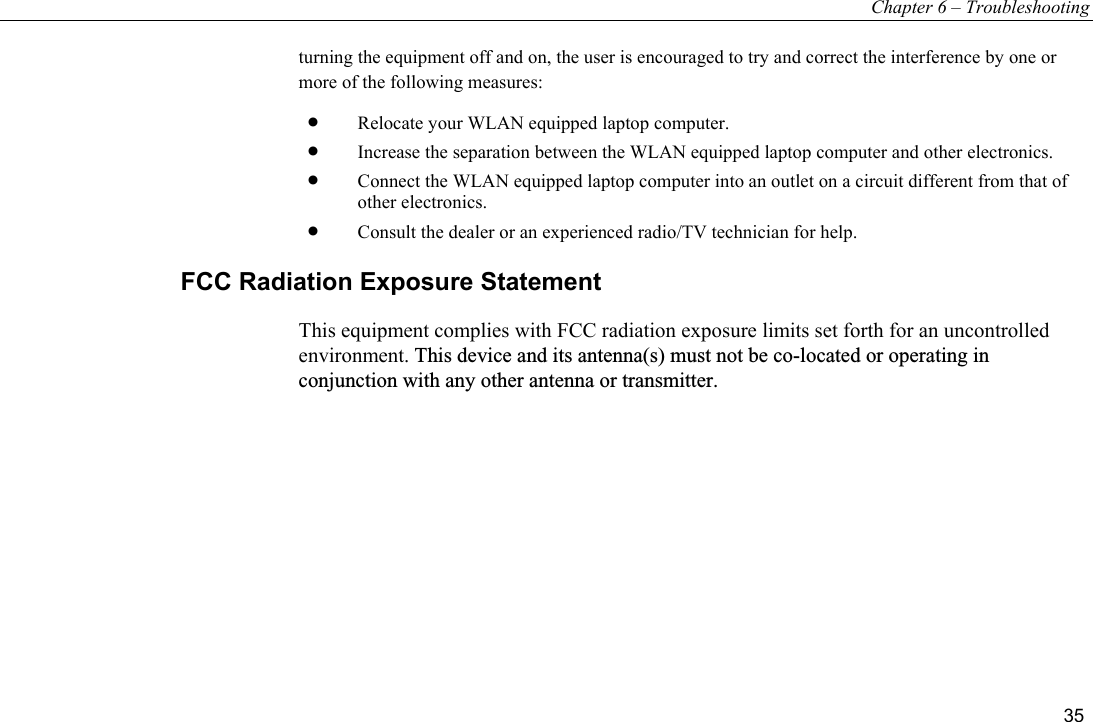 Chapter 6 – Troubleshooting 35 turning the equipment off and on, the user is encouraged to try and correct the interference by one or more of the following measures: •  Relocate your WLAN equipped laptop computer. •  Increase the separation between the WLAN equipped laptop computer and other electronics. •  Connect the WLAN equipped laptop computer into an outlet on a circuit different from that of other electronics. •  Consult the dealer or an experienced radio/TV technician for help. FCC Radiation Exposure Statement This equipment complies with FCC radiation exposure limits set forth for an uncontrolled environment. This device and its antenna(s) must not be co-located or operating inconjunction with any other antenna or transmitter.