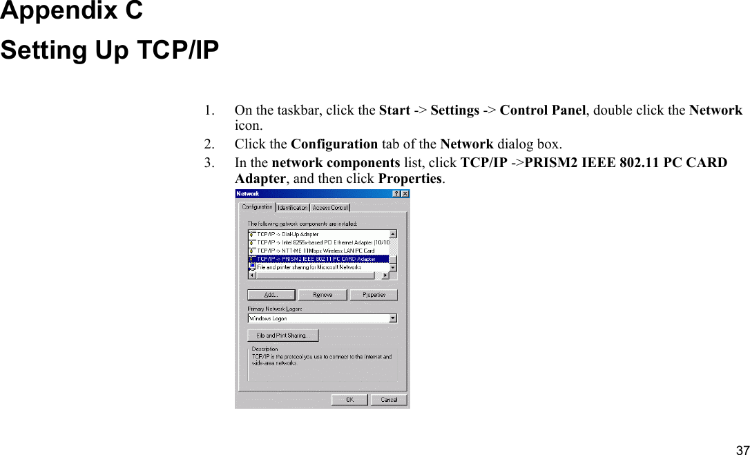  37 Appendix C Setting Up TCP/IP 1.  On the taskbar, click the Start -&gt; Settings -&gt; Control Panel, double click the Network icon. 2. Click the Configuration tab of the Network dialog box. 3. In the network components list, click TCP/IP -&gt;PRISM2 IEEE 802.11 PC CARD Adapter, and then click Properties.  