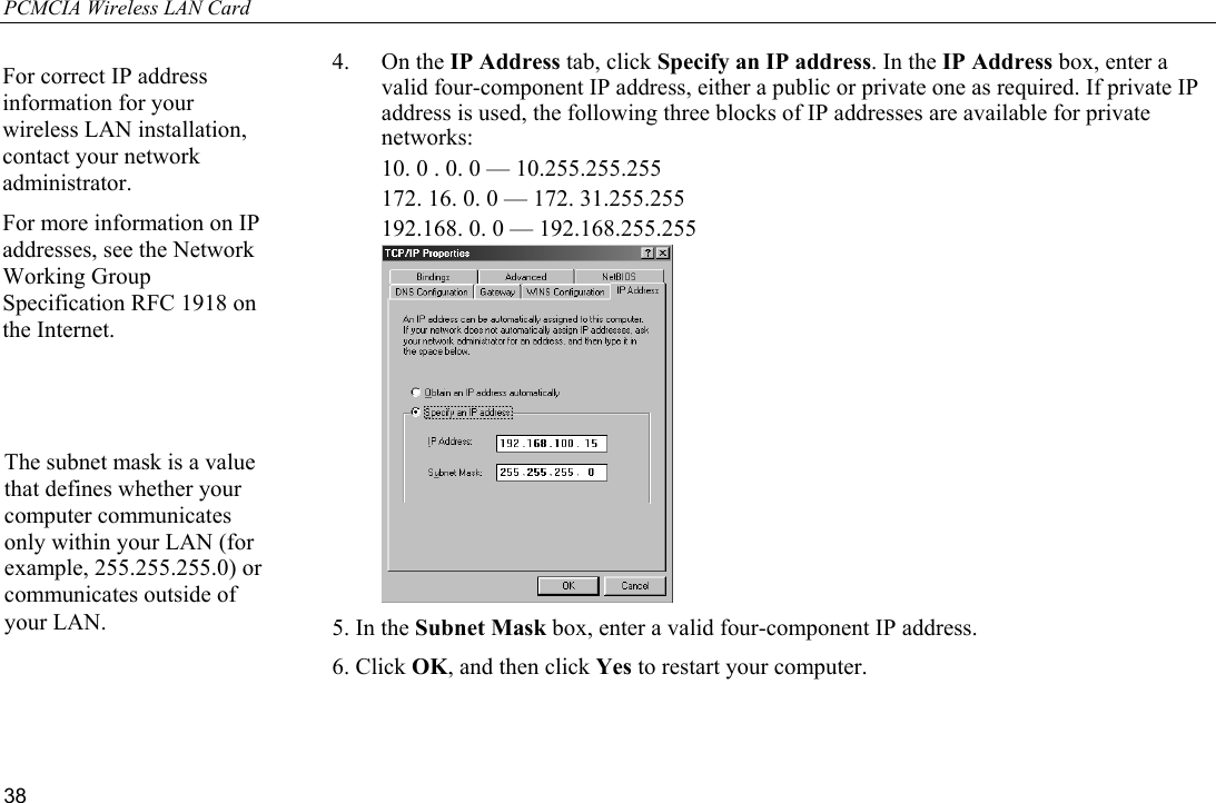 PCMCIA Wireless LAN Card 38 4. On the IP Address tab, click Specify an IP address. In the IP Address box, enter a valid four-component IP address, either a public or private one as required. If private IP address is used, the following three blocks of IP addresses are available for private networks:   10. 0 . 0. 0 — 10.255.255.255   172. 16. 0. 0 — 172. 31.255.255   192.168. 0. 0 — 192.168.255.255  5. In the Subnet Mask box, enter a valid four-component IP address. 6. Click OK, and then click Yes to restart your computer.  The subnet mask is a value that defines whether your computer communicates only within your LAN (for example, 255.255.255.0) or communicates outside of your LAN. For correct IP address information for your wireless LAN installation, contact your network administrator. For more information on IP addresses, see the Network Working Group Specification RFC 1918 on the Internet. 