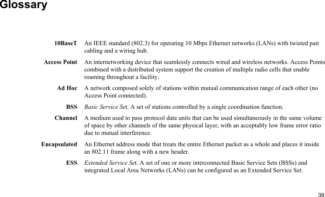  39 Glossary  10BaseT  An IEEE standard (802.3) for operating 10 Mbps Ethernet networks (LANs) with twisted pair cabling and a wiring hub. Access Point  An internetworking device that seamlessly connects wired and wireless networks. Access Points combined with a distributed system support the creation of multiple radio cells that enable roaming throughout a facility. Ad Hoc  A network composed solely of stations within mutual communication range of each other (no Access Point connected). BSS  Basic Service Set. A set of stations controlled by a single coordination function. Channel  A medium used to pass protocol data units that can be used simultaneously in the same volume of space by other channels of the same physical layer, with an acceptably low frame error ratio due to mutual interference. Encapsulated  An Ethernet address mode that treats the entire Ethernet packet as a whole and places it inside an 802.11 frame along with a new header. ESS  Extended Service Set. A set of one or more interconnected Basic Service Sets (BSSs) and integrated Local Area Networks (LANs) can be configured as an Extended Service Set. 