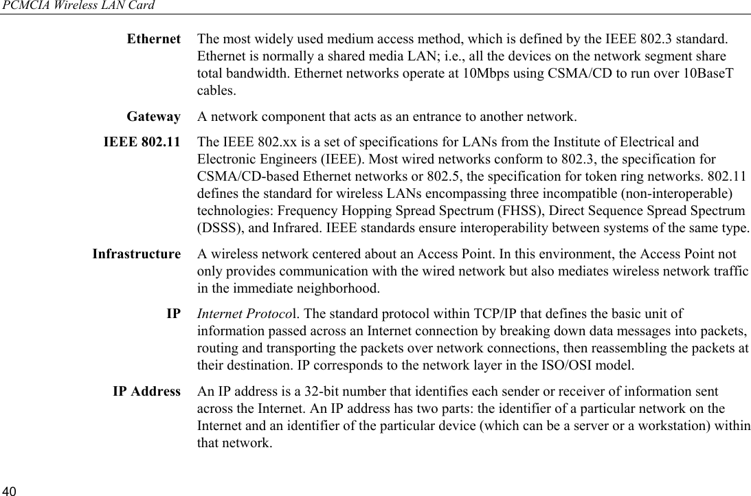 PCMCIA Wireless LAN Card 40 Ethernet  The most widely used medium access method, which is defined by the IEEE 802.3 standard. Ethernet is normally a shared media LAN; i.e., all the devices on the network segment share total bandwidth. Ethernet networks operate at 10Mbps using CSMA/CD to run over 10BaseT cables. Gateway  A network component that acts as an entrance to another network. IEEE 802.11  The IEEE 802.xx is a set of specifications for LANs from the Institute of Electrical and Electronic Engineers (IEEE). Most wired networks conform to 802.3, the specification for CSMA/CD-based Ethernet networks or 802.5, the specification for token ring networks. 802.11 defines the standard for wireless LANs encompassing three incompatible (non-interoperable) technologies: Frequency Hopping Spread Spectrum (FHSS), Direct Sequence Spread Spectrum (DSSS), and Infrared. IEEE standards ensure interoperability between systems of the same type. Infrastructure  A wireless network centered about an Access Point. In this environment, the Access Point not only provides communication with the wired network but also mediates wireless network traffic in the immediate neighborhood. IP  Internet Protocol. The standard protocol within TCP/IP that defines the basic unit of information passed across an Internet connection by breaking down data messages into packets, routing and transporting the packets over network connections, then reassembling the packets at their destination. IP corresponds to the network layer in the ISO/OSI model. IP Address  An IP address is a 32-bit number that identifies each sender or receiver of information sent across the Internet. An IP address has two parts: the identifier of a particular network on the Internet and an identifier of the particular device (which can be a server or a workstation) within that network. 