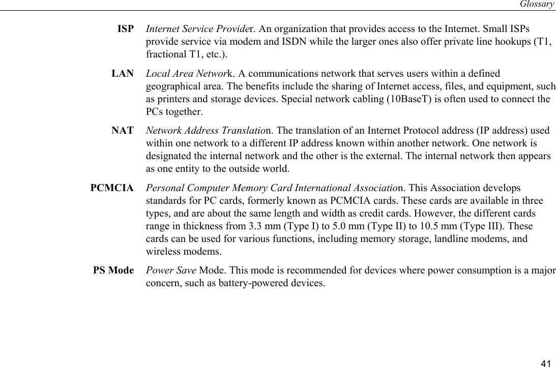 Glossary 41 ISP  Internet Service Provider. An organization that provides access to the Internet. Small ISPs provide service via modem and ISDN while the larger ones also offer private line hookups (T1, fractional T1, etc.). LAN  Local Area Network. A communications network that serves users within a defined geographical area. The benefits include the sharing of Internet access, files, and equipment, such as printers and storage devices. Special network cabling (10BaseT) is often used to connect the PCs together. NAT  Network Address Translation. The translation of an Internet Protocol address (IP address) used within one network to a different IP address known within another network. One network is designated the internal network and the other is the external. The internal network then appears as one entity to the outside world. PCMCIA  Personal Computer Memory Card International Association. This Association develops standards for PC cards, formerly known as PCMCIA cards. These cards are available in three types, and are about the same length and width as credit cards. However, the different cards range in thickness from 3.3 mm (Type I) to 5.0 mm (Type II) to 10.5 mm (Type III). These cards can be used for various functions, including memory storage, landline modems, and wireless modems. PS Mode  Power Save Mode. This mode is recommended for devices where power consumption is a major concern, such as battery-powered devices. 