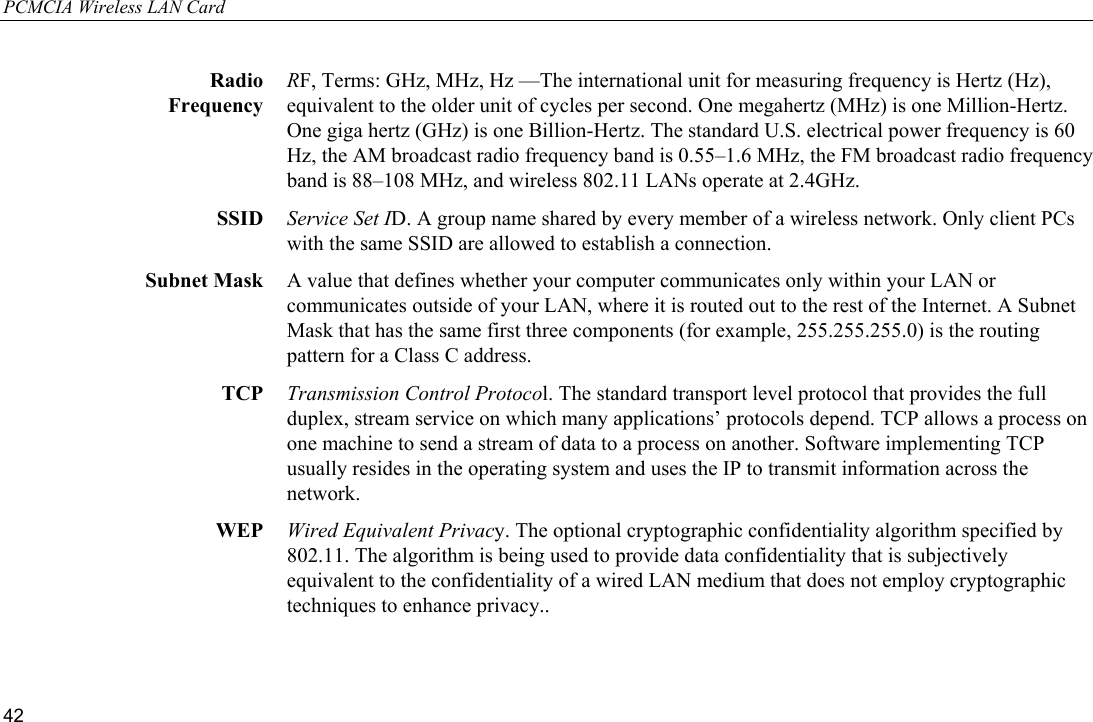 PCMCIA Wireless LAN Card 42  Radio Frequency RF, Terms: GHz, MHz, Hz —The international unit for measuring frequency is Hertz (Hz), equivalent to the older unit of cycles per second. One megahertz (MHz) is one Million-Hertz. One giga hertz (GHz) is one Billion-Hertz. The standard U.S. electrical power frequency is 60 Hz, the AM broadcast radio frequency band is 0.55–1.6 MHz, the FM broadcast radio frequency band is 88–108 MHz, and wireless 802.11 LANs operate at 2.4GHz. SSID  Service Set ID. A group name shared by every member of a wireless network. Only client PCs with the same SSID are allowed to establish a connection. Subnet Mask  A value that defines whether your computer communicates only within your LAN or communicates outside of your LAN, where it is routed out to the rest of the Internet. A Subnet Mask that has the same first three components (for example, 255.255.255.0) is the routing pattern for a Class C address. TCP  Transmission Control Protocol. The standard transport level protocol that provides the full duplex, stream service on which many applications’ protocols depend. TCP allows a process on one machine to send a stream of data to a process on another. Software implementing TCP usually resides in the operating system and uses the IP to transmit information across the network. WEP  Wired Equivalent Privacy. The optional cryptographic confidentiality algorithm specified by 802.11. The algorithm is being used to provide data confidentiality that is subjectively equivalent to the confidentiality of a wired LAN medium that does not employ cryptographic techniques to enhance privacy..  