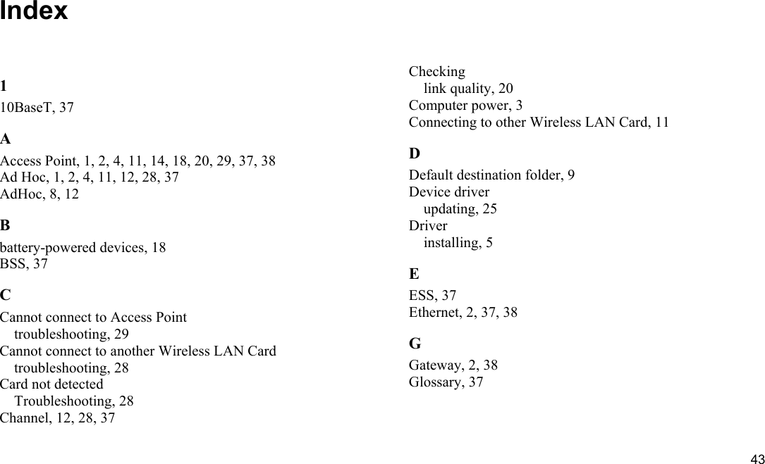  43 Index 1 10BaseT, 37 A Access Point, 1, 2, 4, 11, 14, 18, 20, 29, 37, 38 Ad Hoc, 1, 2, 4, 11, 12, 28, 37 AdHoc, 8, 12 B battery-powered devices, 18 BSS, 37 C Cannot connect to Access Point troubleshooting, 29 Cannot connect to another Wireless LAN Card troubleshooting, 28 Card not detected Troubleshooting, 28 Channel, 12, 28, 37 Checking link quality, 20 Computer power, 3 Connecting to other Wireless LAN Card, 11 D Default destination folder, 9 Device driver updating, 25 Driver installing, 5 E ESS, 37 Ethernet, 2, 37, 38 G Gateway, 2, 38 Glossary, 37 