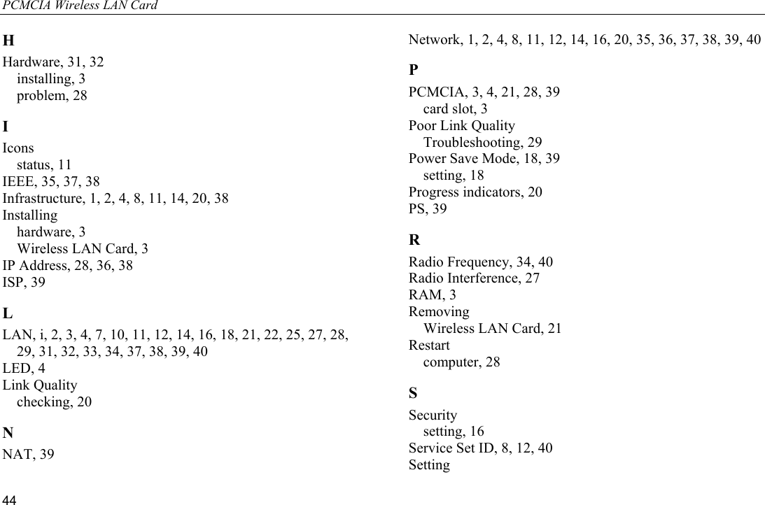 PCMCIA Wireless LAN Card 44 H Hardware, 31, 32 installing, 3 problem, 28 I Icons status, 11 IEEE, 35, 37, 38 Infrastructure, 1, 2, 4, 8, 11, 14, 20, 38 Installing hardware, 3 Wireless LAN Card, 3 IP Address, 28, 36, 38 ISP, 39 L LAN, i, 2, 3, 4, 7, 10, 11, 12, 14, 16, 18, 21, 22, 25, 27, 28, 29, 31, 32, 33, 34, 37, 38, 39, 40 LED, 4 Link Quality checking, 20 N NAT, 39 Network, 1, 2, 4, 8, 11, 12, 14, 16, 20, 35, 36, 37, 38, 39, 40 P PCMCIA, 3, 4, 21, 28, 39 card slot, 3 Poor Link Quality Troubleshooting, 29 Power Save Mode, 18, 39 setting, 18 Progress indicators, 20 PS, 39 R Radio Frequency, 34, 40 Radio Interference, 27 RAM, 3 Removing Wireless LAN Card, 21 Restart computer, 28 S Security setting, 16 Service Set ID, 8, 12, 40 Setting 