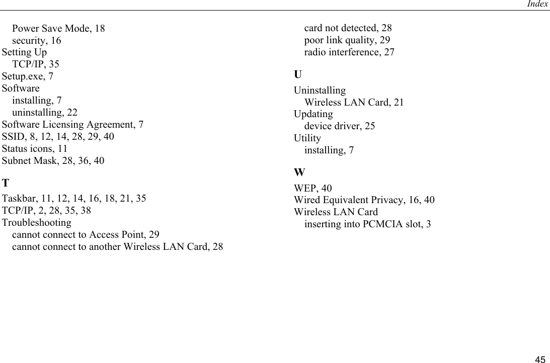 Index 45 Power Save Mode, 18 security, 16 Setting Up TCP/IP, 35 Setup.exe, 7 Software installing, 7 uninstalling, 22 Software Licensing Agreement, 7 SSID, 8, 12, 14, 28, 29, 40 Status icons, 11 Subnet Mask, 28, 36, 40 T Taskbar, 11, 12, 14, 16, 18, 21, 35 TCP/IP, 2, 28, 35, 38 Troubleshooting cannot connect to Access Point, 29 cannot connect to another Wireless LAN Card, 28 card not detected, 28 poor link quality, 29 radio interference, 27 U Uninstalling Wireless LAN Card, 21 Updating device driver, 25 Utility installing, 7 W WEP, 40 Wired Equivalent Privacy, 16, 40 Wireless LAN Card inserting into PCMCIA slot, 3  