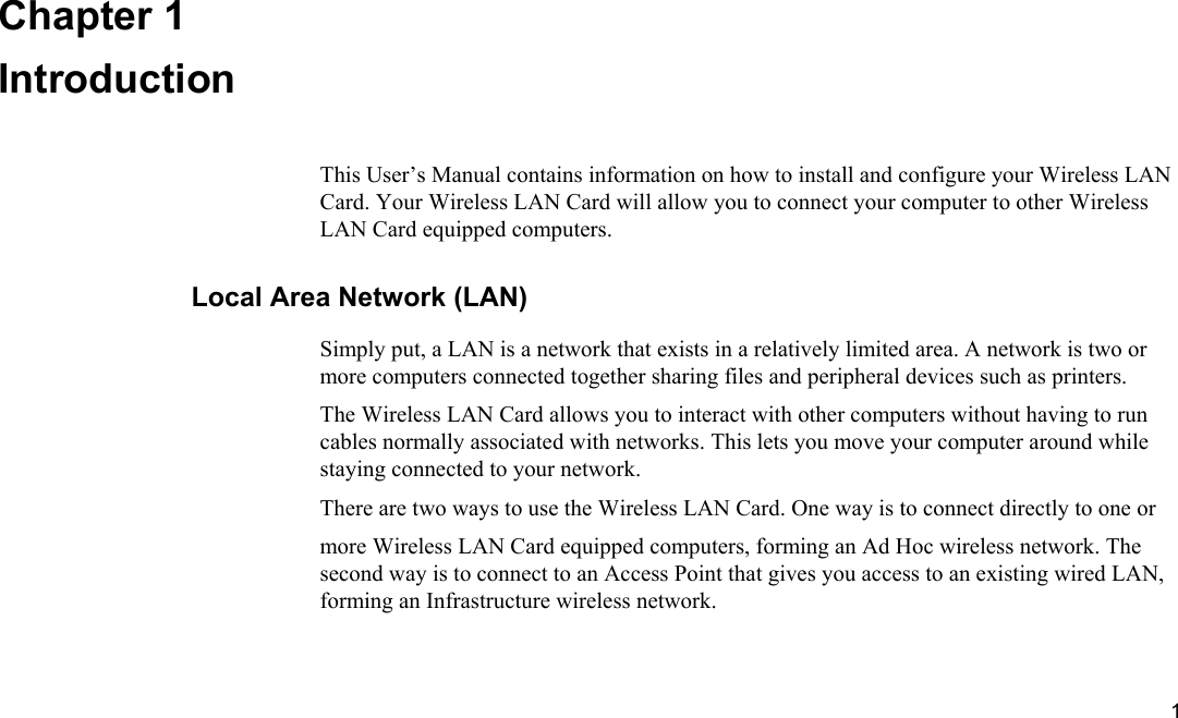  1 Chapter 1 Introduction This User’s Manual contains information on how to install and configure your Wireless LAN Card. Your Wireless LAN Card will allow you to connect your computer to other Wireless LAN Card equipped computers. Local Area Network (LAN) Simply put, a LAN is a network that exists in a relatively limited area. A network is two or more computers connected together sharing files and peripheral devices such as printers. The Wireless LAN Card allows you to interact with other computers without having to run cables normally associated with networks. This lets you move your computer around while staying connected to your network. There are two ways to use the Wireless LAN Card. One way is to connect directly to one or more Wireless LAN Card equipped computers, forming an Ad Hoc wireless network. The second way is to connect to an Access Point that gives you access to an existing wired LAN, forming an Infrastructure wireless network. 