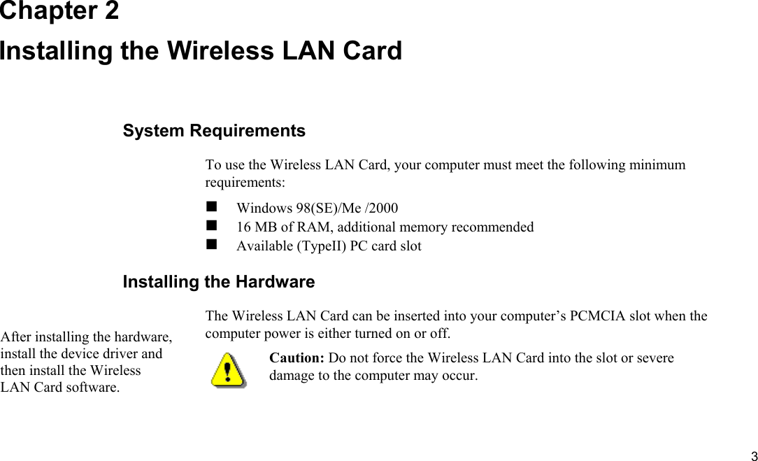  3 Chapter 2 Installing the Wireless LAN Card System Requirements To use the Wireless LAN Card, your computer must meet the following minimum requirements:  Windows 98(SE)/Me /2000  16 MB of RAM, additional memory recommended  Available (TypeII) PC card slot Installing the Hardware The Wireless LAN Card can be inserted into your computer’s PCMCIA slot when the computer power is either turned on or off.  Caution: Do not force the Wireless LAN Card into the slot or severe damage to the computer may occur.  After installing the hardware, install the device driver and then install the Wireless LAN Card software. 