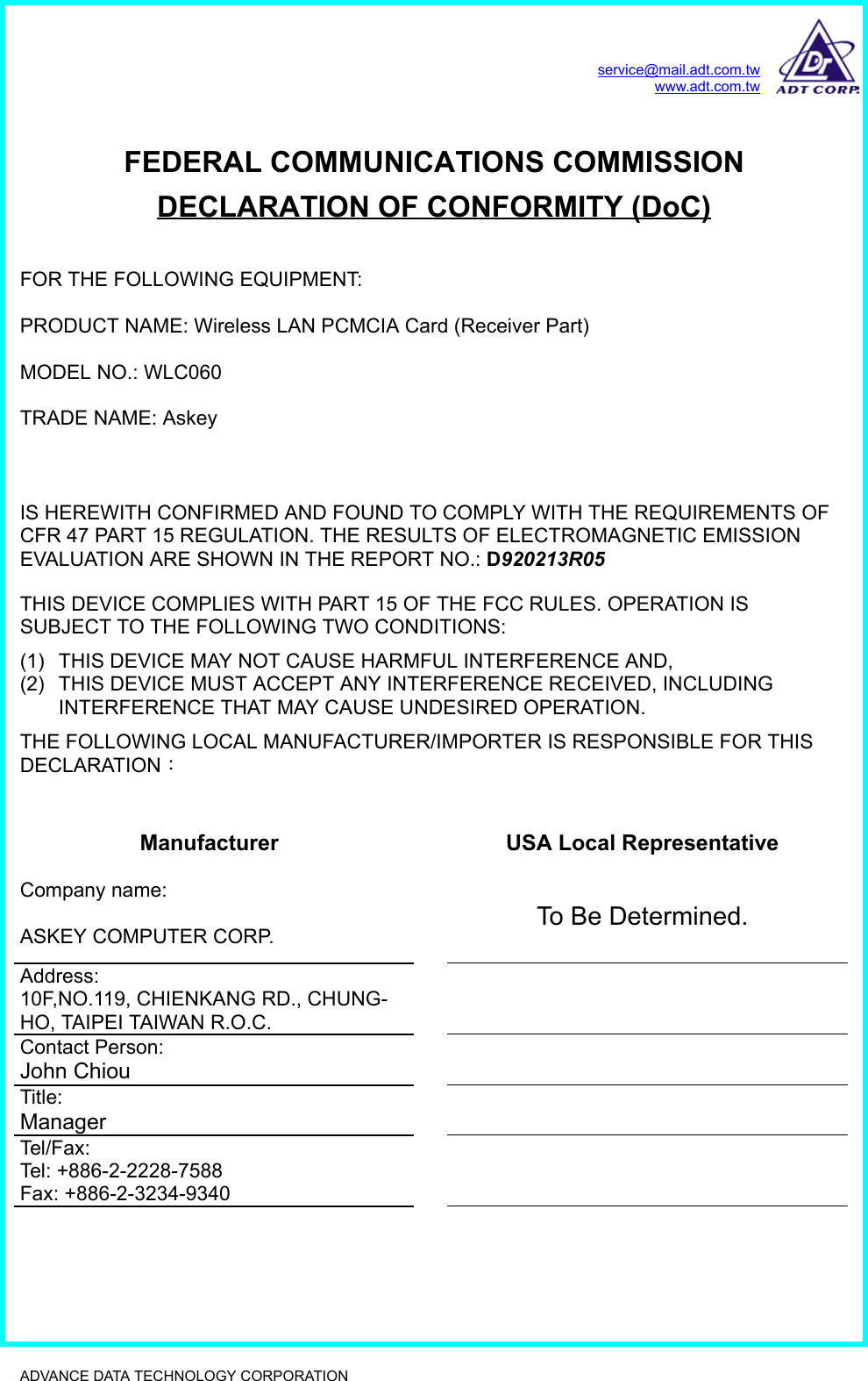 service@mail.adt.com.twwww.adt.com.twADVANCE DATA TECHNOLOGY CORPORATION              FEDERAL COMMUNICATIONS COMMISSIONDECLARATION OF CONFORMITY (DoC)FOR THE FOLLOWING EQUIPMENT:PRODUCT NAME: Wireless LAN PCMCIA Card (Receiver Part)MODEL NO.: WLC060TRADE NAME: AskeyIS HEREWITH CONFIRMED AND FOUND TO COMPLY WITH THE REQUIREMENTS OFCFR 47 PART 15 REGULATION. THE RESULTS OF ELECTROMAGNETIC EMISSIONEVALUATION ARE SHOWN IN THE REPORT NO.: D920213R05THIS DEVICE COMPLIES WITH PART 15 OF THE FCC RULES. OPERATION ISSUBJECT TO THE FOLLOWING TWO CONDITIONS:(1)  THIS DEVICE MAY NOT CAUSE HARMFUL INTERFERENCE AND,(2)  THIS DEVICE MUST ACCEPT ANY INTERFERENCE RECEIVED, INCLUDINGINTERFERENCE THAT MAY CAUSE UNDESIRED OPERATION.THE FOLLOWING LOCAL MANUFACTURER/IMPORTER IS RESPONSIBLE FOR THISDECLARATION：Manufacturer USA Local RepresentativeCompany name:ASKEY COMPUTER CORP. To Be Determined.Address:10F,NO.119, CHIENKANG RD., CHUNG-HO, TAIPEI TAIWAN R.O.C.Contact Person:John ChiouTitle:ManagerTel/Fax:Tel: +886-2-2228-7588Fax: +886-2-3234-9340