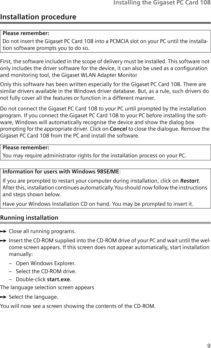 9Installing the Gigaset PC Card 108Installation procedureFirst, the software included in the scope of delivery must be installed. This software not only includes the driver software for the device, it can also be used as a configuration and monitoring tool, the Gigaset WLAN Adapter Monitor Only this software has been written especially for the Gigaset PC Card 108. There are similar drivers available in the Windows driver database. But, as a rule, such drivers do not fully cover all the features or function in a different manner.Do not connect the Gigaset PC Card 108 to your PC until prompted by the installation program. If you connect the Gigaset PC Card 108 to your PC before installing the soft-ware, Windows will automatically recognise the device and show the dialog box prompting for the appropriate driver. Click on Cancel to close the dialogue. Remove the Gigaset PC Card 108 from the PC and install the software.Running installationìClose all running programs. ìInsert the CD-ROM supplied into the CD-ROM drive of your PC and wait until the wel-come screen appears. If this screen does not appear automatically, start installation manually:– Open Windows Explorer.– Select the CD-ROM drive.– Double-click start.exe.The language selection screen appearsìSelect the language.You will now see a screen showing the contents of the CD-ROM.Please remember:Do not insert the Gigaset PC Card 108 into a PCMCIA slot on your PC until the installa-tion software prompts you to do so.Please remember:You may require administrator rights for the installation process on your PC.Information for users with Windows 98SE/ME:If you are prompted to restart your computer during installation, click on Restart.After this, installation continues automatically.You should now follow the instructions and steps shown below.Have your Windows Installation CD on hand. You may be prompted to insert it.