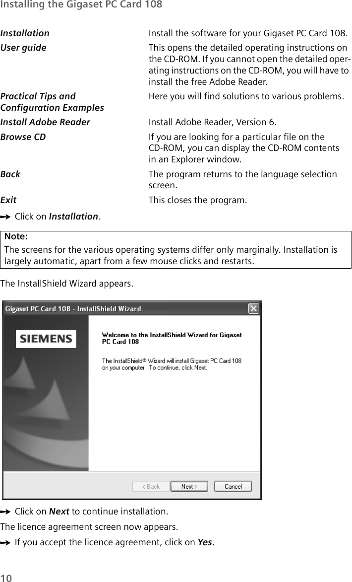 10Installing the Gigaset PC Card 108ìClick on Installation.The InstallShield Wizard appears.ìClick on Next to continue installation.The licence agreement screen now appears.ìIf you accept the licence agreement, click on Yes.Installation  Install the software for your Gigaset PC Card 108.User guide  This opens the detailed operating instructions on the CD-ROM. If you cannot open the detailed oper-ating instructions on the CD-ROM, you will have to install the free Adobe Reader.Practical Tips and Configuration ExamplesHere you will find solutions to various problems.Install Adobe Reader  Install Adobe Reader, Version 6.Browse CD  If you are looking for a particular file on the CD-ROM, you can display the CD-ROM contents in an Explorer window.Back  The program returns to the language selection screen.Exit  This closes the program.Note:The screens for the various operating systems differ only marginally. Installation is largely automatic, apart from a few mouse clicks and restarts.