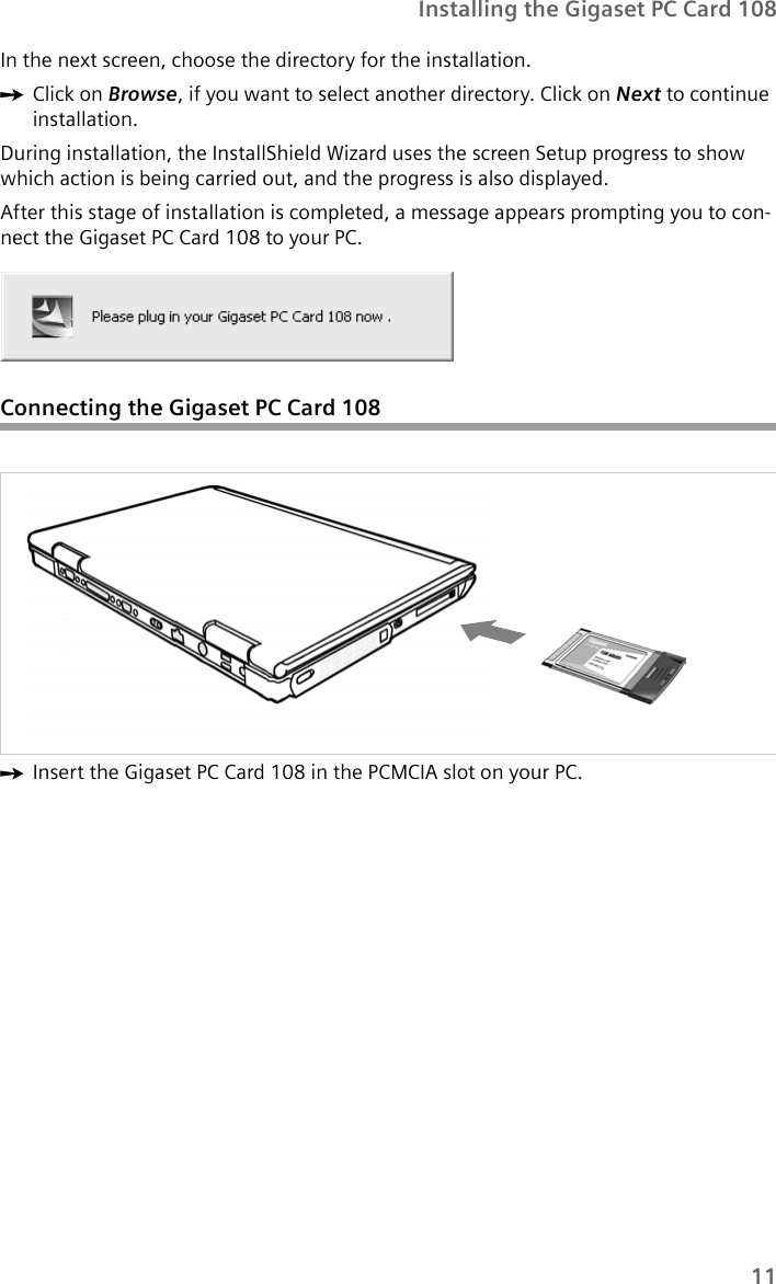 11Installing the Gigaset PC Card 108In the next screen, choose the directory for the installation. ìClick on Browse, if you want to select another directory. Click on Next to continue installation.During installation, the InstallShield Wizard uses the screen Setup progress to show which action is being carried out, and the progress is also displayed. After this stage of installation is completed, a message appears prompting you to con-nect the Gigaset PC Card 108 to your PC.Connecting the Gigaset PC Card 108ìInsert the Gigaset PC Card 108 in the PCMCIA slot on your PC.